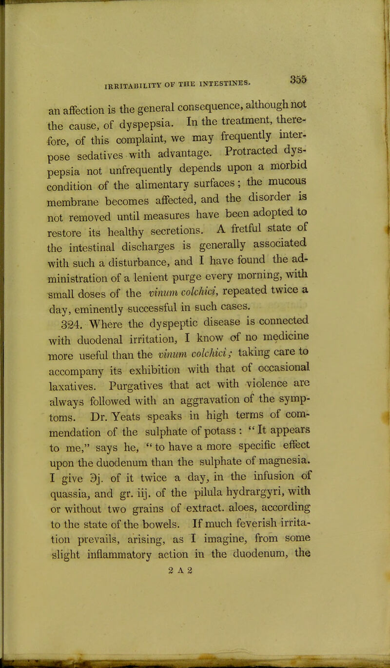 an affection is the general consequence, although not the cause, of dyspepsia. In the treatment, there- fore, of this complaint, we may frequently mter- pose sedatives with advantage. Protracted dys- pepsia not unfrequently depends upon a morbid condition of the ahmentary surfaces; the mucous membrane becomes affected, and the disorder is not removed until measures have been adopted to restore its healthy secretions. A fretful state of the intestinal discharges is generally associated with such a disturbance, and I have found the ad- ministration of a lenient purge every morning, with small doses of the vinmn colchici, repeated twice a day, eminently successful in such cases. 324. Where the dyspeptic disease is connected with duodenal irritation, I know of no medicine more useful than the viiiwn colchici; taking care to accompany its exhibition with that of occasional laxatives. Purgatives that act with violence are always followed with an aggravation of the symp- toms. Dr. Yeats speaks in high terms of com- mendation of the sulphate of potass :  It appears to me, says he,  to have a more specific effect upon the duodenum than the sulphate of magnesia. I give 9j. of it twice a day, in the infusion of quassia_, and gr. iij. of the pilula hydrargyri, with or without two grains of extract, aloes, according to the state of the bowels. If much feverish irrita- tion prevails, arising, as I imagine, from some slight inflammatory action in the duodenum, the 2 A 2