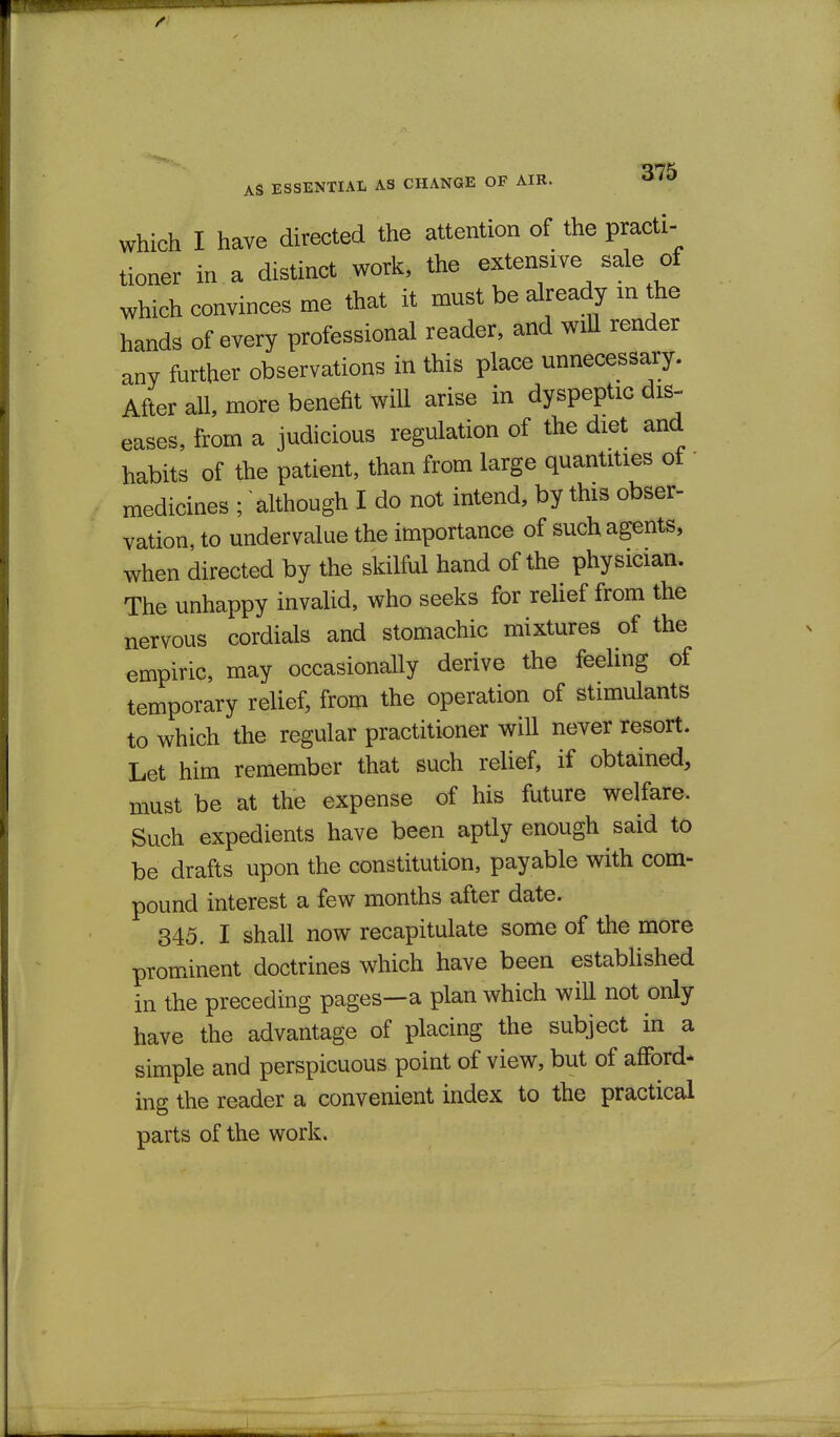 rrnK AS ESSENTIAL AS CHANGE OF AIR. ^ Which I have directed the attention of the practi- tioner in a distinct work, the extensive sale of which convinces me that it must be already in the hands of every professional reader, and wiU render any further observations in this place unnecessary. After all, more benefit will arise in dyspeptic dis- eases, from a judicious regulation of the diet and habits of the patient, than from large quantities of  medicines ; although I do not intend, by this obser- vation, to undervalue the importance of such agents, when directed by the skilful hand of the physician. The unhappy invaUd, who seeks for relief from the nervous cordials and stomachic mixtures of the empiric, may occasionally derive the feeling of temporary relief, from the operation of stimulants to which the regular practitioner will never resort. Let him remember that such relief, if obtained, must be at the expense of his future welfare- Such expedients have been aptly enough said to be drafts upon the constitution, payable with com- pound interest a few months after date. 345. I shall now recapitulate some of the more prominent doctrines which have been established in the preceding pages—a plan which will not only have the advantage of placing the subject in a simple and perspicuous point of view, but of afford- ing the reader a convenient index to the practical parts of the work.