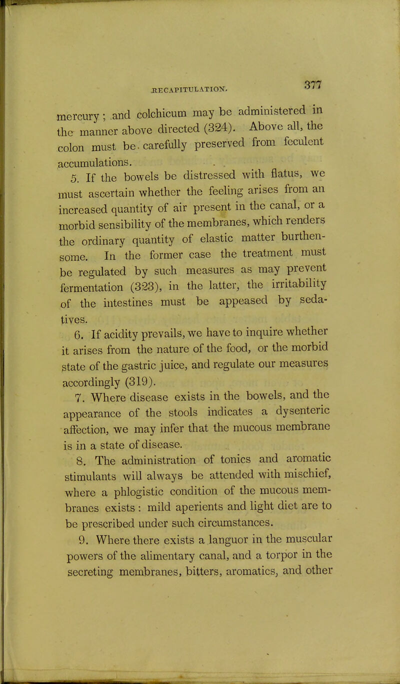 mercury; and colchicum may be administered in the manner above directed (324). Above all, the colon must be. carefully preserved from feculent accumulations. 5. If the bowels be distressed with flatus, we must ascertain whether the feeling arises from an increased quantity of air present in the canal, or a morbid sensibility of the membranes, which renders the ordinary quantity of elastic matter burthen- some. In the former case the treatment must be regulated by such measures as may prevent fermentation (323), in the latter, the irritability of the intestines must be appeased by seda- tives. 6. If acidity prevails, we have to inquire whether it arises from the nature of the food, or the morbid state of the gastric juice, and regulate our measures accordingly (319). 7. Where disease exists in the bowels, and the appearance of the stools indicates a dysenteric affection, we may infer that the mucous membrane is in a state of disease. 8. The administration of tonics and aromatic stimulants will always be attended with mischief, ■where a phlogistic condition of the mucous mem- branes exists : mild aperients and light diet are to be prescribed under such circumstances. 9. Where there exists a languor in the muscular powers of the alimentary canal, and a torpor in the secreting membranes, bitters, aromatics, and other