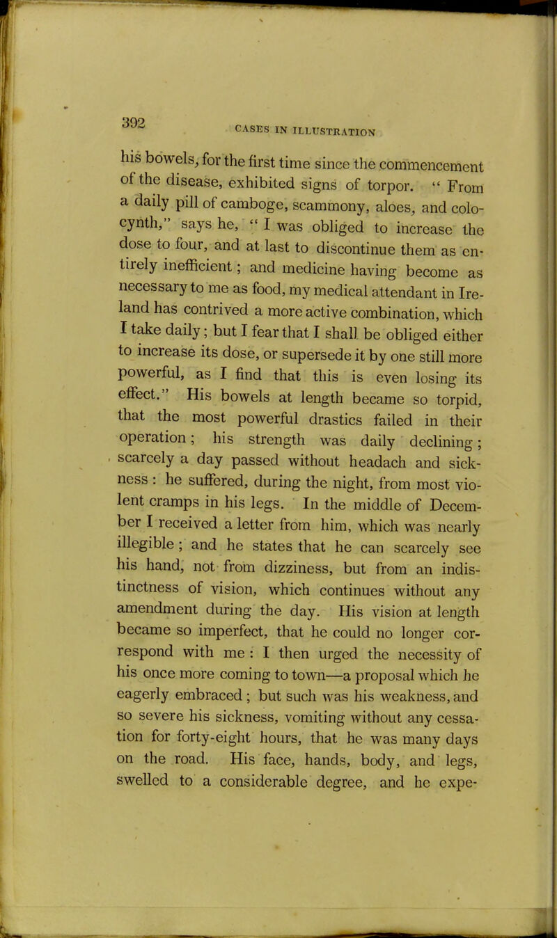 his bowels, for the first time since the commencement of the disease, exhibited signs of torpor.  From a daily pill of camboge, scammony, aloes, and colo- cynth, says he, I was obliged to increase the dose to four, and at last to discontinue them as en- tirely inefficient; and medicine having become as necessary to me as food, my medical attendant in Ire- land has contrived a more active combination, which I take daily; but I fear that I shall be obliged either to increase its dose, or supersede it by one still more powerful, as I find that this is even losing its effect. His bowels at length became so torpid, that the most powerful drastics failed in their operation; his strength was daily declining; scarcely a day passed without headach and sick- ness : he suffered, during the night, from most vio- lent cramps in his legs. In the middle of Decem- ber I received a letter from him, which was nearly illegible ; and he states that he can scarcely see his hand, not-from dizziness, but from an indis- tinctness of vision, which continues without any amendment during the day. His vision at length became so imperfect, that he could no longer cor- respond with me : I then urged the necessity of his once more coming to town—a proposal which he eagerly embraced ; but such was his weakness, and so severe his sickness, vomiting without any cessa- tion for forty-eight hours, that he was many days on the road. His face, hands, body, and legs, swelled to a considerable degree, and he expe-