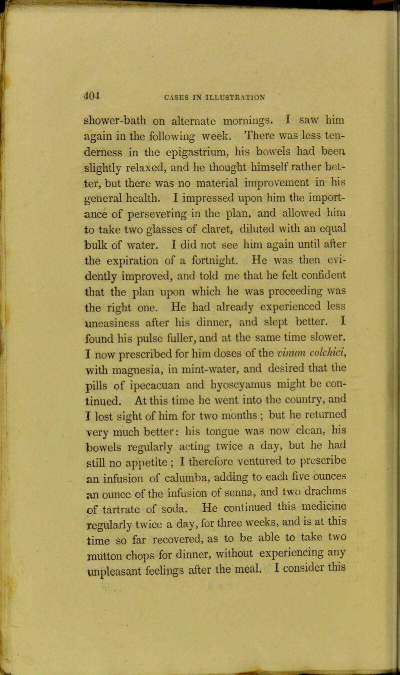 shower-bath on alternate mornings. I saw him again in the following week. There was less ten- derness in the epigastrium^ his bowels had been slightly relaxed, and he thought himself rather bet- ter, but there was no material improvement in his general health. I impressed upon him the import- ance of persevering in the plan, and allowed him to take two glasses of claret, diluted with an equal bulk of water. I did not see him again until after the expiration of a fortnight. He was then evi- dently improved^ and told me that he felt confident that the plan upon which he was proceeding was the right one. He had already experienced less uneasiness after his dinner, and slept better. I found his pulse fuller, and at the same time slower. I now prescribed for him doses of the vimim colchici, with magnesia, in mint-water, and desired that the pills of ipecacuan and hyoscyamus might be con- tinued. At this time he went into the country, and I lost sight of him for two months ; but he returned very much better: his tongue was now clean, his bowels regularly acting twice a day, but he had still no appetite ; I therefore ventured to prescribe an infusion of calumba, adding to each five ounces an ounce of the infusion of senna, and two drachms of tartrate of soda. He continued this medicine regularly twice a day, for three weeks, and is at this time so far recovered, as to be able to take two mutton chops for dinner, without experiencing any unpleasant feelings after the meal. I consider this