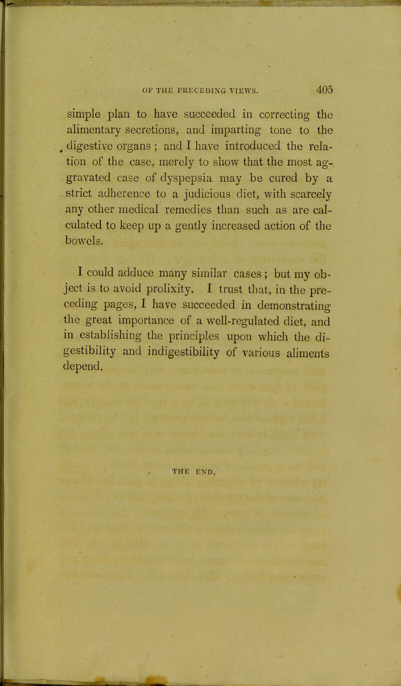 simple plan to have succeeded in correcting the alimentary secretions, and imparting tone to the ^ digestive organs ; and I have introduced the rela- tion of the case, merely to show that the most ag- gravated case of dyspepsia may be cured by a strict adherence to a judicious diet, Avith scarcely any other medical remedies than such as are cal- culated to keep up a gently increased action of the bowels. I could adduce many similar cases ; but my ob- ject is to avoid prolixity. I trust that, in the pre- ceding pages, I have succeeded in demonstrating the great importance of a well-regulated diet, and in establishing the principles upon which the di- gestibility and indigestibility of various ahments depend. THE END.