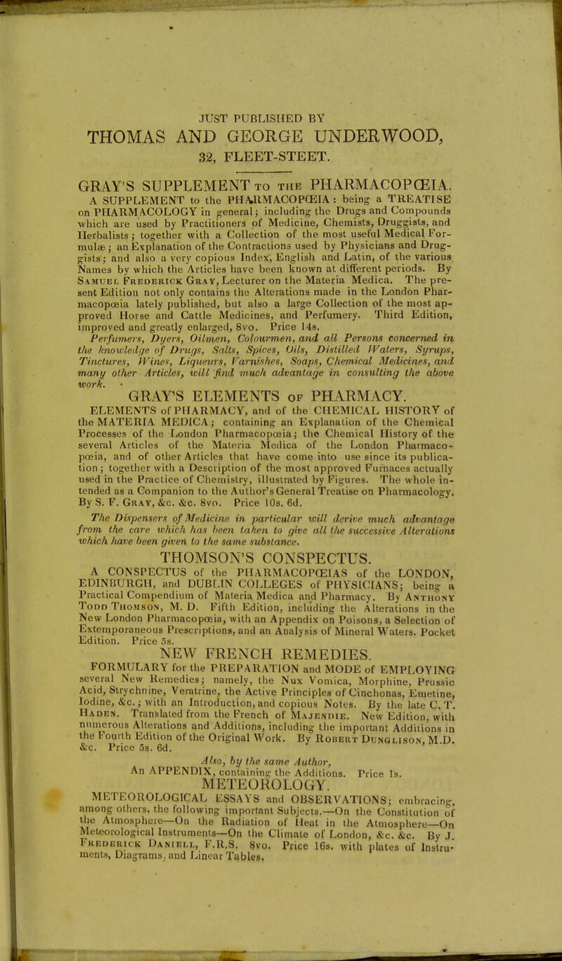 JUST PUBLISHED BY THOMAS AND GEORGE UNDERWOOD, 32, FLEET-STEET. GRAY'S SUPPLEMENT to the PHARMACOPCEIA. A SUPPLEMENT to the PHA,llMA.COP(EIA: being a TREATISE on PHARMACOLOGY in general; including the Drugs and Compounds which are used by Practitioners of Medicine, Chemists, Druggists, and Herbalists; together with a Collection of the most useful Medical For- mulae ; an Explanation of the Contractions used by Physicians and Drug- gists'; and also a very copious Index, English and Latin, of the various Names by which the Articles have been known at different periods. By Samuel Frederick Gray, Lecturer on the Materia Medica. The pre- sent Edition not only contains the Alterations made in the London Phar- macopoeia lately published, but also a large Collection of the most ap- proved Horse and Cattle Medicines, and Perfumery. Third Edition, improved and greatly enlarged, 8vo. Price 14s. Perfumers, Dyers, Oilmen, Colowmen, and all Persons concerned in the knowledge of Drugs, Salts, Spices, Oils, Distilled Waters, Syjnips, Tinctures, ivines. Liqueurs, Famishes, Soaps, Chemical Medicines, and many other Articles, will find much advantage in consulting the above work. GRAY'S ELEMENTS of PHARMACY. ELEMENTS of PHARMACY, and of the CHEMICAL HISTORY of the MATERIA MEDICA; containing an Explanation of the Chemical Processes of the London Pharmacopceia; the Chemical History of the several Articles of the Materia Medica of the London Pharmaco- pceia, and of other Articles that liave come into use since its publica- tion ; together with a Description of the most approved Furnaces actually used in the Practice of Chemistry, illustrated by Figures. The whole in- tended as a Companion to the Author's General Treatise on Pharmacology. By S. F, Gray, &c. &c. 8vo. Price 10s. 6d. The Dispensers of Medicine in particular will derive much advantage from the care tvhich has been taken to give all tlie successive Alterations which have been given to the same substance. THOMSON'S CONSPECTUS. A CONSPECTUS of the PIIARMACOPCEIAS of the LONDON, EDINBURGH, and DUBLIN COLLEGES of PHYSICIANS; being a Practical Compendium of Materia. Medica and Pharmacy. By Anthony Todd Thomson, M. D. Fifth Edition, including the Alterations in the New London Pharmacopoeia, with an Appendix on Poisons, a Selection of Extemporaneous Prescriptions, and an Analysis of Mineral Waters. Pocket Edition. Price 5s. NEW FRENCH REMEDIES. FORMULARY for the PREPARATION and MODE of EMPLOYING several New Remedies; namely, the Nux Vomica, Morphine, Prussia Acid, Strychnine, Veratrine, the Active Principles of Cinchonas, Emetine, Iodine, &c.; with an Introduction, and copious Notes. By llie late C. T. HA.DEN. Translated from the French of Majendie. New Edition, with numerous Alterations and Additions, including the important Additions in the Fourth Edition of the Original Work. By Robert Dunqlison, M.D. &c. Price 5s. 6d. Also, by the same Author, An APPENDIX, containin?: the Additions. Price Is. METEOROLOGY. METEOROLOGICAL ESSAYS and OBSERVATIONS; embracing, among others, tiie following important Subjects.—On the Constitution of the Atmosphere—On the Radiation of Heat in the Atmosphere—On Meteorological Instruments—On the Climate of London, &c. &c. By J Frederick Daniei.l, F.R.S. 8vo. Price 16s. with plates of Instru- ments, Diagrams, and Linear Tables.