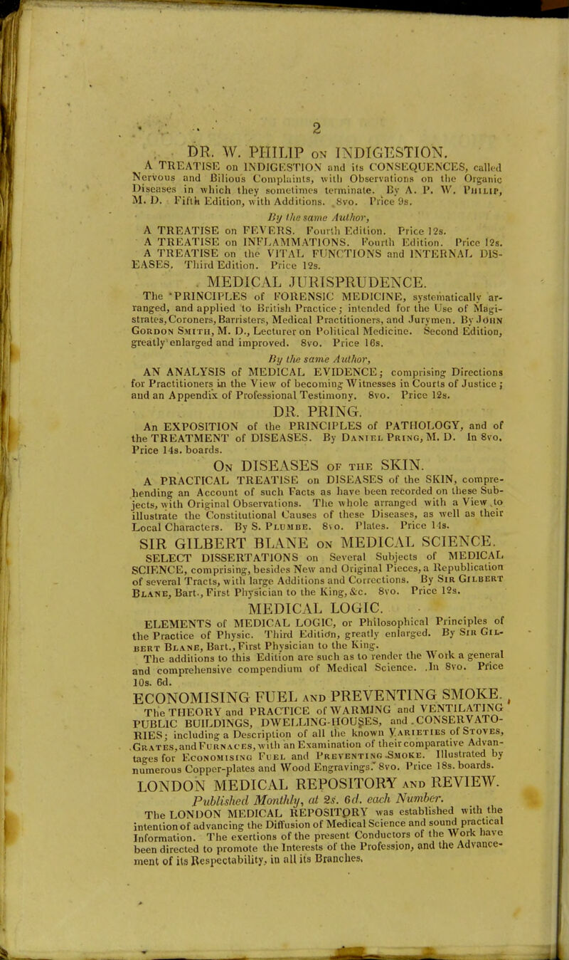 2 DR. W. PHILIP ON INDIGESTION. A TREATISE on INDJGI'.STIO.V and ils CONSEQUENCES, called Nervous and Bilious Conipluints, uitli Observations on tlie Organic Diseases in which they sometimes terminate. Uy A. P. W, VinLip, M. D. Fifth Edition, with Additions. .Svo. Price9s. liij Uip. same AuUwr, A TREATISE on FEVERS. Fourlli Edition. Price )2s. A TREATISE on INFLAMMATIONS. Fourth Edition. Price I2s. A TREATISE on the VITAL FUNCTIONS and INTERNAL DIS- EASES, Third Edition. Price 12s. MEDICAL JURISPRUDENCE. The -PRINCIPLES of FORENSIC MEDICINE, systematically ar- ranged, and applied to British Practice; intended for the Use of Magi- strates, Coroners, Barristers, Medical Practitioners, and .Jurymen. By.JOuN Gordon Smith, M. D., Lecturer on Political Medicine. Second Edition, greatly enlarged and improved. Svo. Price 16s. liy the savie Author, AN ANALYSIS of MEDICAL EVIDENCE; comprising Directions for Practitioners Ln the View of becoming Witnesses in Courts of Justice ; and an Appendix of Professional Testimony. Svo. Price 12s. DR. PRING. An EXPOSITION of the PRINCIPLES of PATHOLOGY, and of the TREATMENT of DISEASES. By Daniel Pring,M. D. In Svo. Price 14s. boards. On diseases of the SKIN. A PRACTICAL TREATISE on DISEASES of the SKIN, compre- hending an Account of such Facts as have been recorded on these Sub- jects, with Original Observations. The whole arranged with a View.to illustrate the Constitutional Causes of these Diseases, as well as their Local Characters. By S. Pi.umbe. S\o. Plates. Price lis. SIR GILBERT BLANE on MEDICAL SCIENCE. SELECT DISSERTATIONS on Several Subjects of MEDICAL SCIENCE, comprising, besides New and Original Pieces, a Republication of several Tracts, with large Additions and Corrections. By Sir Gilbert Blane, Bart., First Physician to the King, &c. Svo. Price 12s. MEDICAL LOGIC. ELEMENTS of MEDICAL LOGIC, or Philosophical Principles of the Practice of Physic. Third Edition, greatly enlarged. By Sir Gil- bert Blane, Bart., First Physician to the King. The additions to this Edition are such as to render the AVoik a general and comprehensive compendium of Medical Science. .In Svo. Price 10s. 6d. ECONOMISING FUEL and PREVENTING SMOKE., The THEORY and PRACTICE of WARMING and VENTILATING PUBLIC BUILDINGS, DWELLlNG-HOUgES, and . CONSERVATO- RIES • including a Description of all the known Varieties of Stoves, ,Grates.andFuRNACES,witii an Examination of their comparative Advan- tages for Economising Fuel and Preventing .Smoke. Illustrated by numerous Copper-plates and Wood Engravings.' Svo. Price 18s. boards. LONDON MEDICAL REPOSITORY and REVIEW. Published Monthly, at 2s. Gd. each Number. The LONDON MEDICAL REPOSITPRY was established with the intention of advancing the Diffusion of Medical Science and sound practical Information. The exertions of the present Conductors of the Work Dave been directed to promote the Interests of the Profession, and the Advance- ment of its Respectability, in all its Branches.