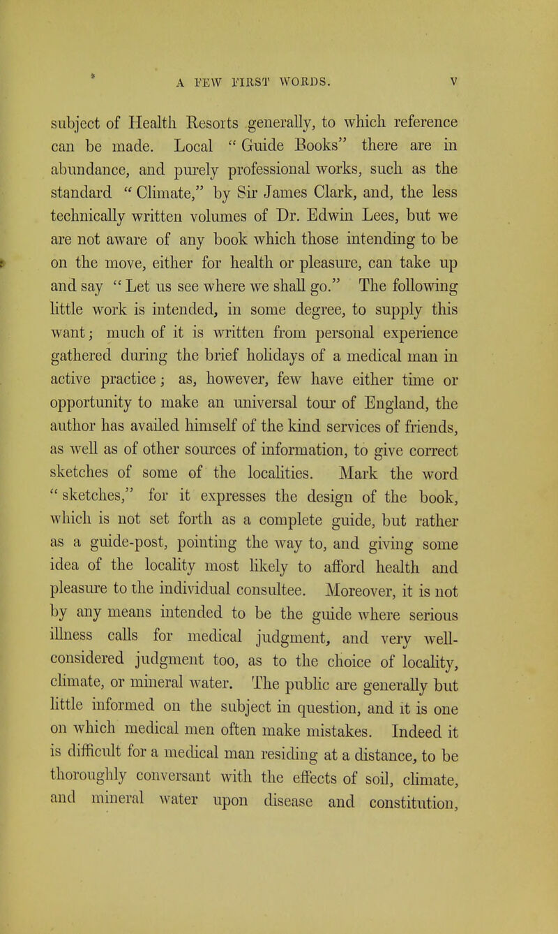 subject of Health Resorts generally, to which reference can be made. Local  Guide Books there are in abundance, and purely professional works, such as the standard  Climate, by Sir James Clark, and, the less technically written volumes of Dr. Edwin Lees, but we are not aware of any book which those intending to be on the move, either for health or pleasure, can take up and say  Let us see where we shall go. The following little work is intended, in some degree, to supply this want; much of it is written from personal experience gathered during the brief holidays of a medical man in active practice; as, however, few have either time or opportunity to make an universal tour of England, the author has availed himself of the kind services of friends, as well as of other sources of information, to give correct sketches of some of the localities. Mark the word  sketches, for it expresses the design of the book, which is not set forth as a complete guide, but rather as a guide-post, pointing the way to, and giving some idea of the locahty most Hkely to alFord health and pleasure to the individual consultee. Moreover, it is not by any means intended to be the guide where serious illness calls for medical judgment, and very well- considered judgment too, as to the choice of locality, chmate, or mineral water. The public are generally but little informed on the subject in question, and it is one on which medical men often make mistakes. Indeed it is difficult for a medical man residing at a distance, to be thoroughly conversant with the effects of soil, climate, and mineral water upon disease and constitution.