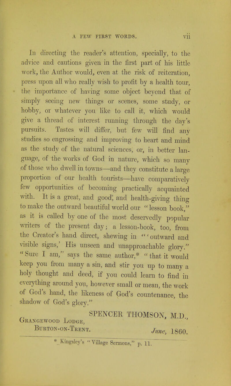 111 directing the reader's attention, specially, to the advice and cautions given in the first part of his little workj the Author would, even at the risk of reiteration, press upon all who really wish to profit by a health tour, the importance of having some object beyond that of simply seeing new things or scenes, some study, or hobby, or whatever you like to call it, which would give a thread of interest running through the day's pursuits. Tastes will differ, but few will find any studies so engrossing and improving to heart and mind as the study of the natural sciences, or, in better lan- guage, of the Avorks of God in natm-e, which so many of those who dwell in towns—and they constitute a large proportion of our health tourists—have comparatively few opportunities of becoming practically acquainted with. It is a great, and good; and health-giving thing to make the outAvard beautiful world our  lesson book, as it is called by one of the most desei-vedly popular writers of the present day; a lesson-book, too, from the Creator's hand direct, shewing in outward and visible signs,' His unseen and unapproachable glory. Sure I am, says the same author,*  that it would keep you from many a sin, and stir you up to many a holy thought and deed, if you could learn to find in everything around you, however small or mean, the work of God's hand, the likeness of God's countenance, the shadow of God's glory. SPENCER THOMSON, M D Grangewood Lodge, BuRTON-ON-TrENT. J^^^^ IggQ^ *- Kingsle/s  Village Sermons, p. iTT'