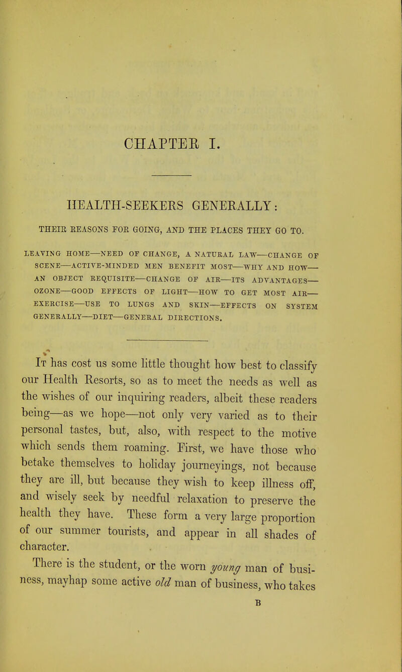 HEALTH-SEEKERS GENERALLY: THEIR EEASONS FOE GOING, AND THE PLACES THEY GO TO. LEAVING HOME—NEED OF CHANGE, A NATURAL LAW—CHANGE OF SCENE—ACTIVE-MINDED MEN BENEFIT MOST WHY AND HOW AN OBJECT REQUISITE CHANGE OF AIR ITS ADVANTAGES OZONE—GOOD EFFECTS OF LIGHT—HOW TO GET MOST AIR EXERCISE—USE TO LUNGS AND SKIN EFFECTS ON SYSTEM GENERALLY—DIET—GENERAL DIRECTIONS. It has cost us some little thought how best to classify our Health Resorts, so as to meet the needs as well as the wishes of our inquiring readers, albeit these readers being—as we hope—not only very varied as to their personal tastes, but, also, with respect to the motive which sends them roaming. First, we have those who betake themselves to hoKday journeyings, not because they are ill, but because they wish to keep illness off, and wisely seek by needful relaxation to preserve the health they have. These form a very large proportion of our summer tourists, and appear in all shades of character. There is the student, or the worn young man of busi- ness, mayhap some active old man of business, who takes B