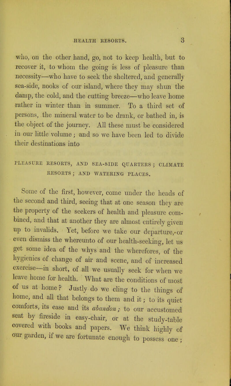 who, on the other hand, go, not to keep health, but to recover it, to whom the going is less of pleasure than necessity—^who have to seek the sheltered, and generallj sea-side, nooks of our island, where they may shun the damp, the cold, and the cutting breeze—who leave home rather in winter than in summer. To a third set of persons, the mineral water to be drank, or bathed in, is the object of the journey. All these must be considered in our little volume ; and so we have been led to divide their destinations into PLEASURE RESORTS, AND SEA-SIDE QUARTERS ; CLIMATE RESORTS; AND WATERING PLACES. Some of the first, however, come under the heads of the second and third, seeing that at one season they are the property of the seekers of health and pleasure com- bined, and that at another they are almost entirely given up to invahds. Yet, before we take our departure,-or even dismiss the whereunto of our health-seeking, let us get some idea of the whys and the wherefores, of the hygienics of change of air and scene, and of increased exercise—in short, of all we usually seek for when we leave home for health. What are the conditions of most of us at home? Justly do we cling to the things of home, and all that belongs to them and it; to its quiet comforts, its ease and its abandon; to our accustomed seat by fireside in easy-chair, or at the study-table covered with books and papers. We think highly of our garden, if we are fortunate enough to possess one ;