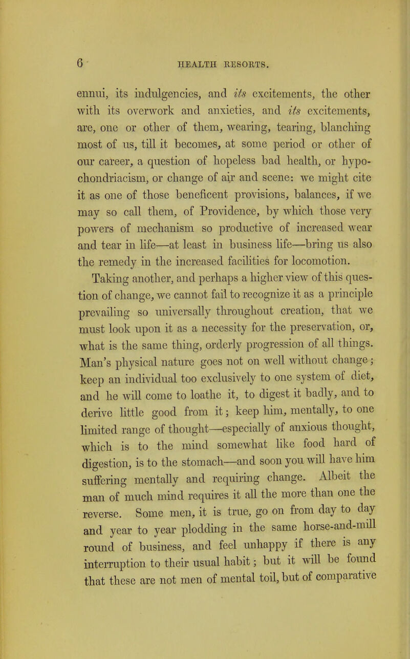 ennui, its inclulgencies, and its excitements, the other with its overwork and anxieties, and its excitements, are, one or other of them, wearing, tearing, blanching most of lis, till it becomes, at some period or other of our career, a question of hopeless bad health, or hypo- chondriacism, or change of air and scene: we might cite it as one of those beneficent provisions, balances, if we may so call them, of Providence, by which those very powers of mechanism so productive of increased w^ear and tear in life—at least in business life—bring us also the remedy in the increased facilities for locomotion. Taking another, and perhaps a higher view of this ques- tion of change, we cannot fail to recognize it as a principle prevailing so universally throughout creation, that w^e must look upon it as a necessity for the preservation, or, what is the same thing, orderly progression of all things. Man's physical nature goes not on well without change; keep an individual too exclusively to one system of diet, and he will come to loathe it, to digest it badly, and to derive little good from it; keep him, mentally, to one limited range of thought—especially of anxious thought, which is to the mind somewhat like food hard of digestion, is to the stomach—and soon you will have him suffering mentally and requiring change. Albeit the man of much mind requires it aU the more than one the reverse. Some men, it is true, go on from day to day and year to year plodding in the same horse-and-mill round of business, and feel unhappy if there is any interruption to their usual habit; but it will be found that these are not men of mental toil, but of comparative