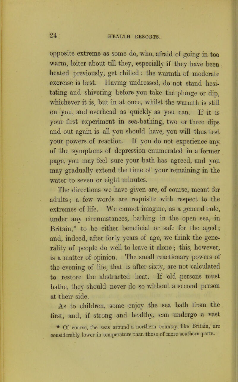 opposite extreme as some do, who, afraid of going in too warm, loiter about till tliey, especially if they have been heated previously, get chilled: the warmth of moderate exercise is best. Having undressed, do not stand hesi- tating and shivering before you take the plunge or dip, whichever it is, but in at once, whilst the warmth is still on you, and overhead as quickly as you can. If it is your first experiment in sea-bathing, two or three dips and out again is all you should have, you will thus test your powers of reaction. If you do not experience any of the symptoms of depression enumerated in a former page, you may feel sure your bath has agreed, and you may gradually extend the time of your remaining in the water to seven or eight minutes. The directions we have given are, of course, meant for adults; a few words are requisite with respect to the extremes of life. We cannot imagine, as a general rule, under any circumstances, bathing in the open sea, in Britain,* to be either beneficial or safe for the aged; and, indeed, after forty years of age, we think the gene- rality of people do well to leave it alone ; this, however, is a matter of opinion. The small reactionary powers of the evening of life, that is after sixty, are not calculated to restore the abstracted heat. If old persons must bathe, they should never do so without a second person at their side. As to children, some enjoy the sea bath from the first, and, if strong and healthy, can undergo a vast * Of coui-se, the seas around a iiortiiern countiy, like Britain, are considerably lower in temperatm-e than those of more southern parts.