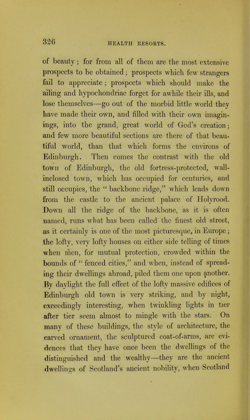 of beauty ; for from all of them are the most extensive prospects to be obtained; prospects which few strangers fail to appreciate; prospects which should make the ailing and hypochondriac forget for awhile their ills, and lose themselves—go out of the morbid little world they have made their own, and filled mth their own imagin- ings, into the grand, great world of God's creation; and few more beautiful sections are there of that beau- tiful world, than that which forms the environs of Edinbm-gh. ^rhen comes the contrast with the old town of Edinburgh, the old fortress-protected, wall- inclosed town, which has occupied for centuries, and still occupies, the  backbone ridge, which leads down from the castle to the ancient palace of Holyrood. Down all the ridge of the backbone, as it is often named, runs what has been called the finest old street, as it certainly is one of the most picturesque, in Em-ope; the lofty, very lofty houses on either side telling of times when men, for mutual protection, croAvded within the bounds of  fenced cities, and when, instead of spread- ing their dwellings abroad, piled them one upon another. By daylight the full effect of the lofty massive edifices of Edinbm-gh old town is very striking, and by night, exceedingly interesting, when twinkling lights in tier after tier seem almost to mingle with the stars. On many of these buildings, the style of architectm-e, the carved ornament, the sculptured coat-of-anns, are evi- dences that they have once been the dwellings of the distinguished and the wealthy—they are the ancient dwellings of Scotland's ancient nobility, when Scotland