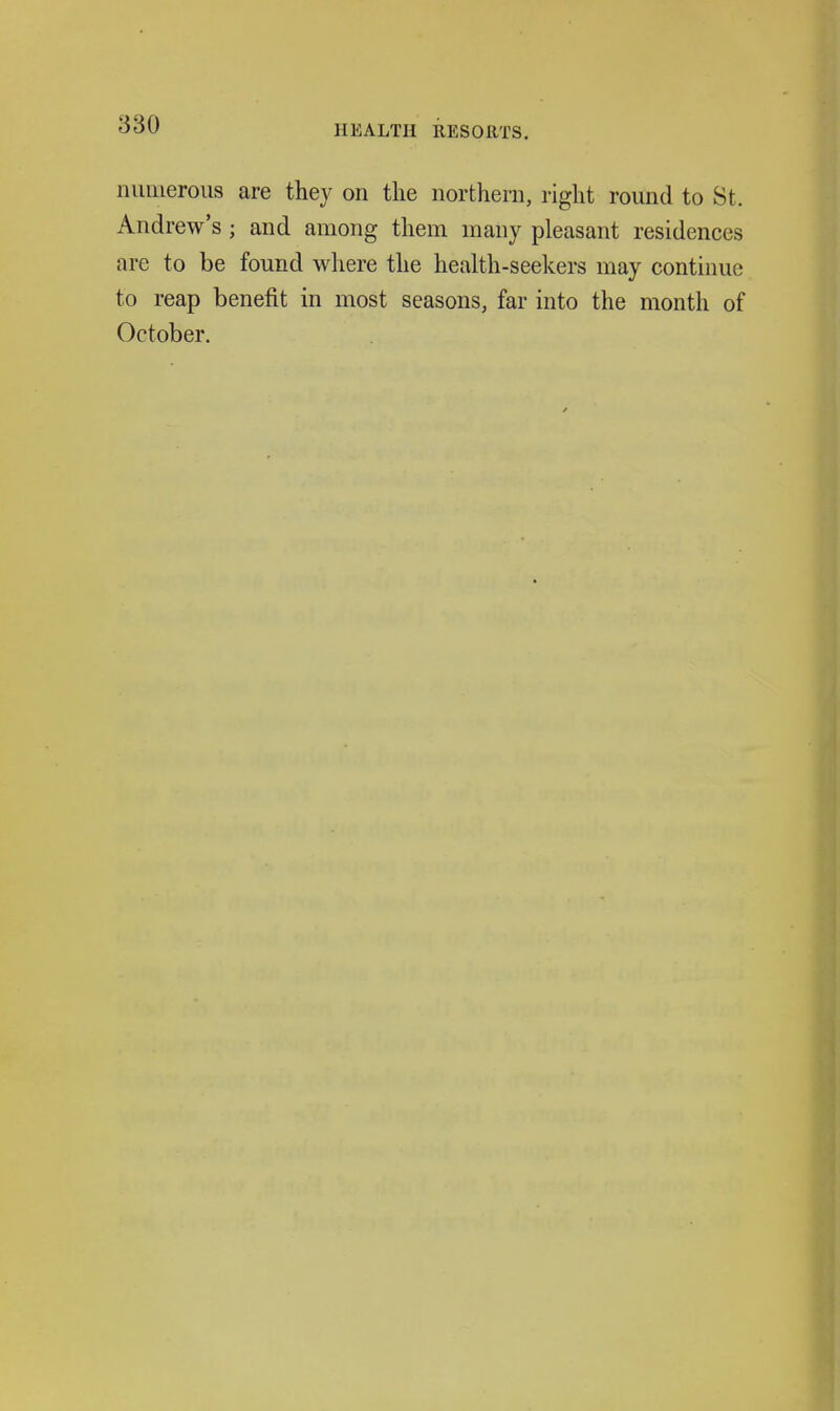 nimierous are they on the northern, right round to St. Andrew's ; and among them many pleasant residences are to be found where the health-seekers may continue to reap benefit in most seasons, far into the month of October.