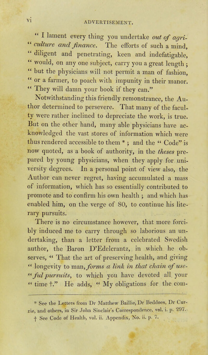 ADVERTISEMENT.  I lament every thing you undertake out of agri-  culture and finance. The efForts of such a mind,  diligent and penetrating, keen and indefatigable,  vi^ould, on any one subject, carry you a great length ;  but the physicians will not permit a man of fashion,  or a farmer, to poach W\t\\ impunity in their manor. *' They will damn your book if they can. Notwithstanding this friendly remonstrance, the Au- thor determined to persevere. That many of the facul- ty were rather inclined to depreciate the work, is true. But on the other hand, many able physicians have ac- knowledged the vast stores of information which were thus rendered accessible to them * ; and the  Code is now quoted, as a book of authority, in the theses pre- pared by young physicians, when they apply for uni- versity degrees. In a personal point of view also, the Author can never regret, having accumulated a mass of information, which has so essentially contributed to promote and to confirm his own health ; and which has enabled him, on the verge of 80, to continue his lite- rary pursuits. There is no circumstance however, that more forci- bly induced me to carry through so laborious an un- dertaking, than a letter from a celebrated Swedish author, the Baron D'Edelcrantz, in which he ob- serves,  That the art of preserving health, and giving  longevity to moxi, forms a link in that chain of use- *^ fill pursuits, to which you have devoted all your  time t. He adds,  My obligations for the com- * See tlie Letters from Dr Matthew Baillie, Dr Beddoes, Dr Cur- xie, and others, in Sir John Sinclair's Correspondence, vol. i. p. 297.- f See Code of Health, vol. ii. Appendix, No. ii. p. 7.