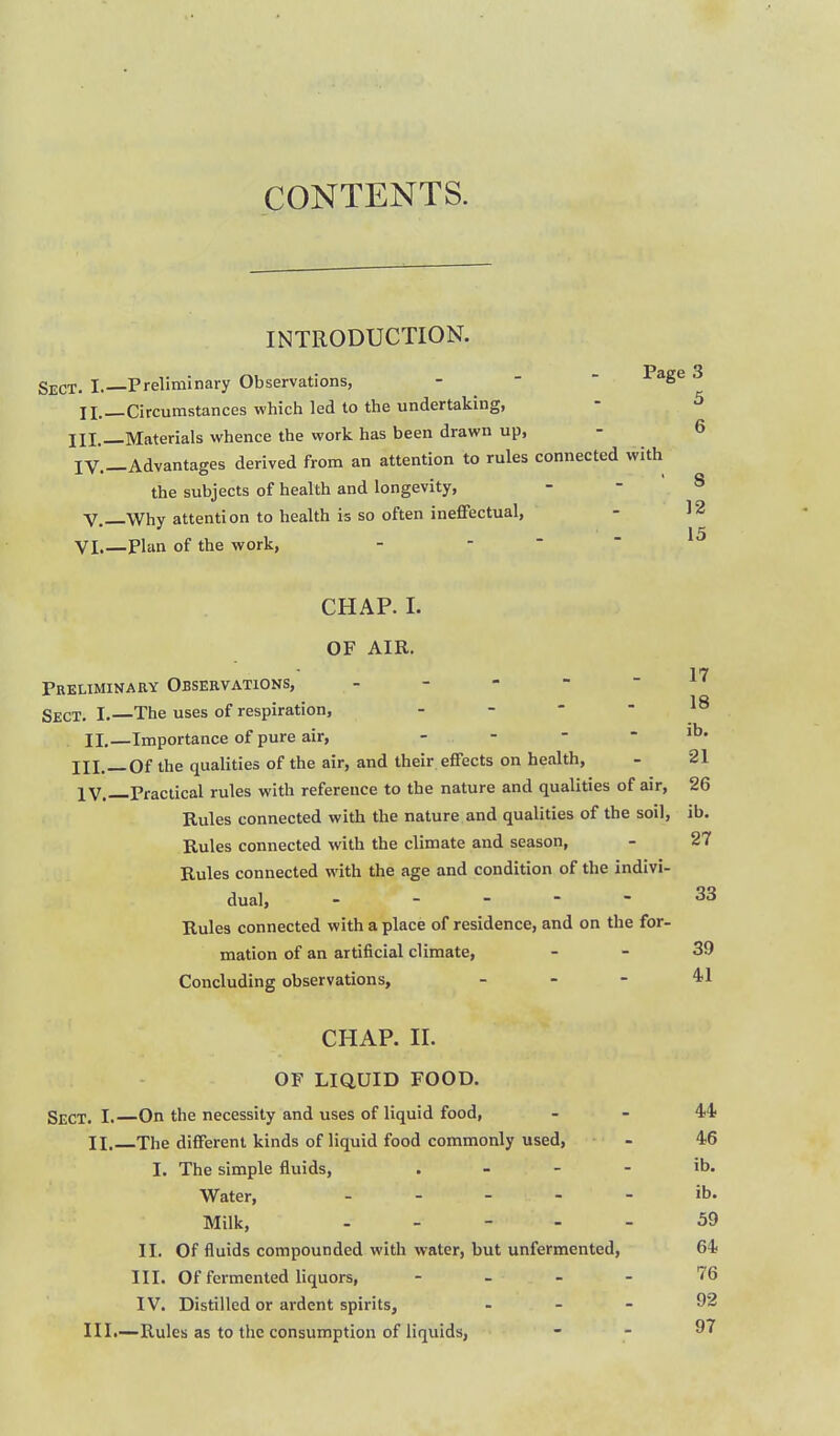 CONTENTS. INTRODUCTION. I. Preliminary Observations, -   F^g^ 3 II.—Circumstances which led to the undertaking, - ^ III._Materials whence the work has been drawn up, - 6 IV.—Advantages derived from an attention to rules connected with the subjects of health and longevity, . - 8 v.—Why attention to health is so often ineffectual, - 12 VI.—Plan of the work, - ... 15 CHAP. I. OF AIR. 17 Preliminary Observations, Sect. I.—The uses of respiration, . _ - - lo IL—Importance of pure air, - - - - ib. jjl,_0f the qualities of the air, and their effects on health, - 21 IV.—Practical rules with reference to the nature and qualities of air, 26 Rules connected with the nature and qualities of the soil, ib. Rules connected with the climate and season, - 27 Rules connected with the age and condition of the indivi- dual, - - _ - - 33 Rules connected with a place of residence, and on the for- mation of an artificial climate, - - 39 Concluding observations, _ - - 41 CHAP. II. OF LIQUID FOOD. Sect. I. On the necessity and uses of liquid food, - - 44 II. The different kinds of liquid food commonly used, - 46 I. The simple fluids, . - - - ib. Water, . . . - - ib. Milk, . . - . . 59 II. Of fluids compounded with water, but unfermented, 64 III. Of fermented liquors, - _ - - 76 IV. Distilled or ardent spirits, . . - 92 III. —Rules as to the consumption of liquids, - - 97