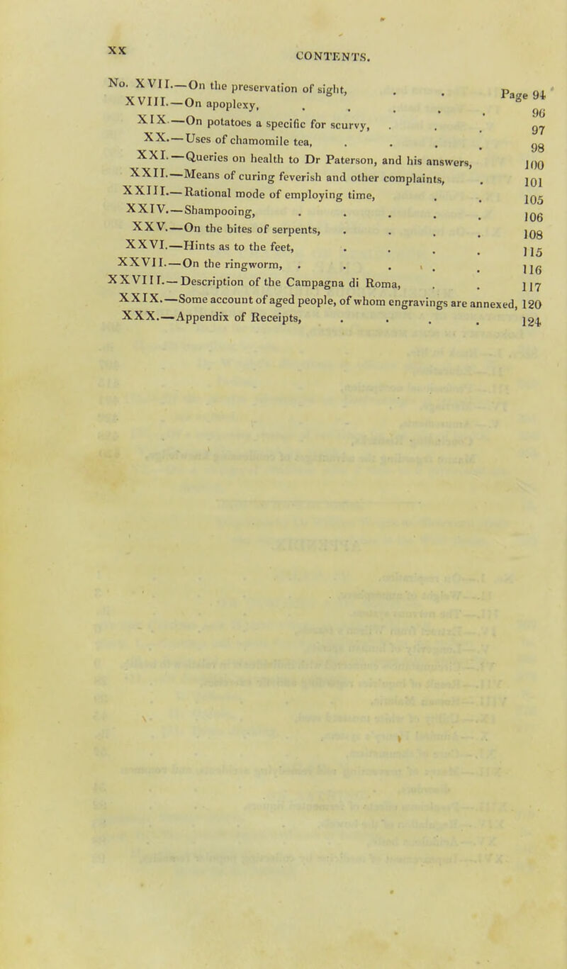 CONTENTS. No. XVII XVIII. XIX XX, XXI. XXII. XXIII. XXIV XXV, XXVI, XXVII. XXVIII. XXIX. . XXX. - Page 94 9G —On the preservation of siglit, —On apoplexy, • . . . —On potatoes a specific for scurvy, .— Uses of chamomile tea, —Queries on health to Dr Paterson, and his answers, •Means of curing feverish and other complaints, Rational mode of employing time, — Shampooing, • • . . —On the bites of serpents, —Hints as to the feet, —On the ringworm, . . . , , — Description of the Campagna di Roma, —Some account of aged people, of whom engravings are annexed, 120 -Appendix of Receipts, • • . . 124 » 9