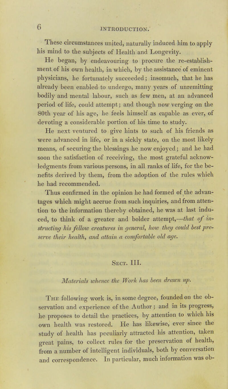 These circumstances united, naturally induced him to apply his mind to the subjects of Health and Longevity. He began, by endeavouring to procure the re-establish- ment of his own health, in which, by the assistance of eminent physicians, he fortunately succeeded; insomuch, that he has already been enabled to undergo, many years of unremitting bodily and mental labour, such as few men, at an advanced period of life, could attempt; and though now verging on the 80th year of his age, he feels himself as capable as ever, of devoting a considerable portion of his time to study. He next ventured to give hints to such of his friends as were advanced in life, or in a sickly state, on the most likely means, of securing the blessings he now enjoyed; and he had soon the satisfaction of receiving, the most grateful acknow- ledgments from various persons, in all ranks of life, for the be- nefits derived by them, from the adoption of the rules which he had recommended. Thus confirmed in the opinion he had formed of the advan- tages which might accrue from such inquiries, and from atten- tion to the information thereby obtained, he was at last indu- ced, to think of a greater and bolder attempt,—that of in- structing Ms fellow c?'eatii7'es in general^ how they could best •pre- serve their health, and attain a comfortahle old age. Sect. HI. Materials whence the Work has been drawn up. The following work is, in some degree, founded on the ob- servation and experience of the Author ; and in its progress, he proposes to detail the practices, by attention to which his own health was restored. He has likewise, ever since the study of health has peculiarly attracted his attention, taken great pains, to collect rules for the preservation of health, from a number of intelligent individuals, both by conversation and correspondence. In particular, much information was ob-