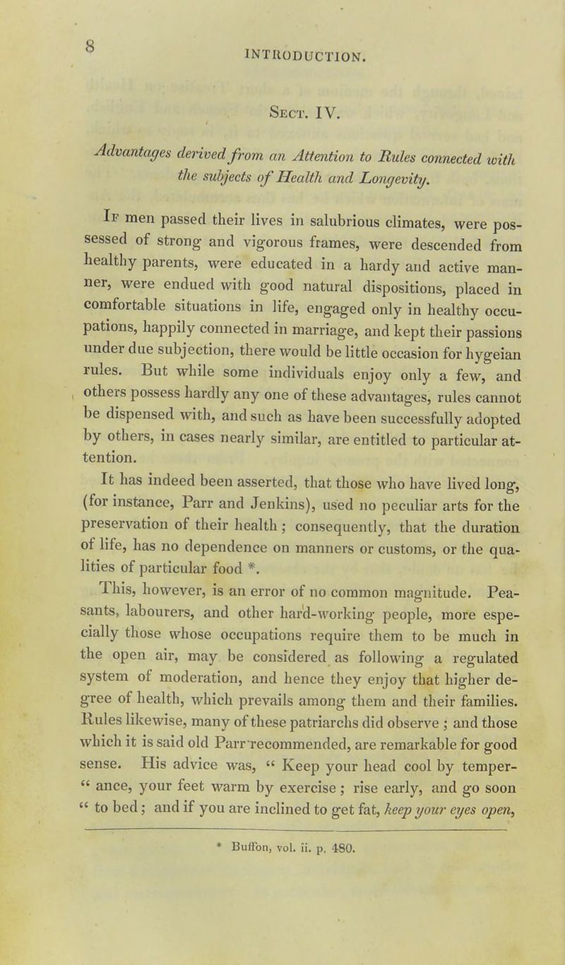 INTRODUCTION. Sect. IV. Advantages derived from an Attention to Rules connected loith the subjects of Health and Longevity. If men passed their lives in salubrious climates, were pos- sessed of strong and vigorous frames, were descended from healthy parents, were educated in a hardy and active man- ner, were endued with good natural dispositions, placed in comfortable situations in life, engaged only in healthy occu- pations, happily connected in marriage, and kept their passions under due subjection, there would be little occasion for hygeian rules. But while some individuals enjoy only a few, and , others possess hardly any one of these advantages, rules cannot be dispensed with, and such as have been successfully adopted by others, in cases nearly similar, are entitled to particular at- tention. It has indeed been asserted, that those who have lived long, (for instance. Parr and Jenkins), used no peculiar arts for the preservation of their health; consequently, that the duration of life, has no dependence on manners or customs, or the qua- lities of particular food *. This, however, is an error of no common magnitude. Pea- sants, labourers, and other hard-working people, more espe- cially those whose occupations require them to be much in the open air, may be considered as following a regulated system of moderation, and hence they enjoy that higher de- gree of health, which prevails among them and their families. Rules likewise, many of these patriarchs did observe ; and those which it is said old Parr recommended, are remarkable for good sense. His advice was,  Keep your head cool by temper-  ance, your feet warm by exercise; rise early, and go soon  to bed; and if you are inclined to get fat, keep your eyes open. * Buffon, vol. ii. p. 480.