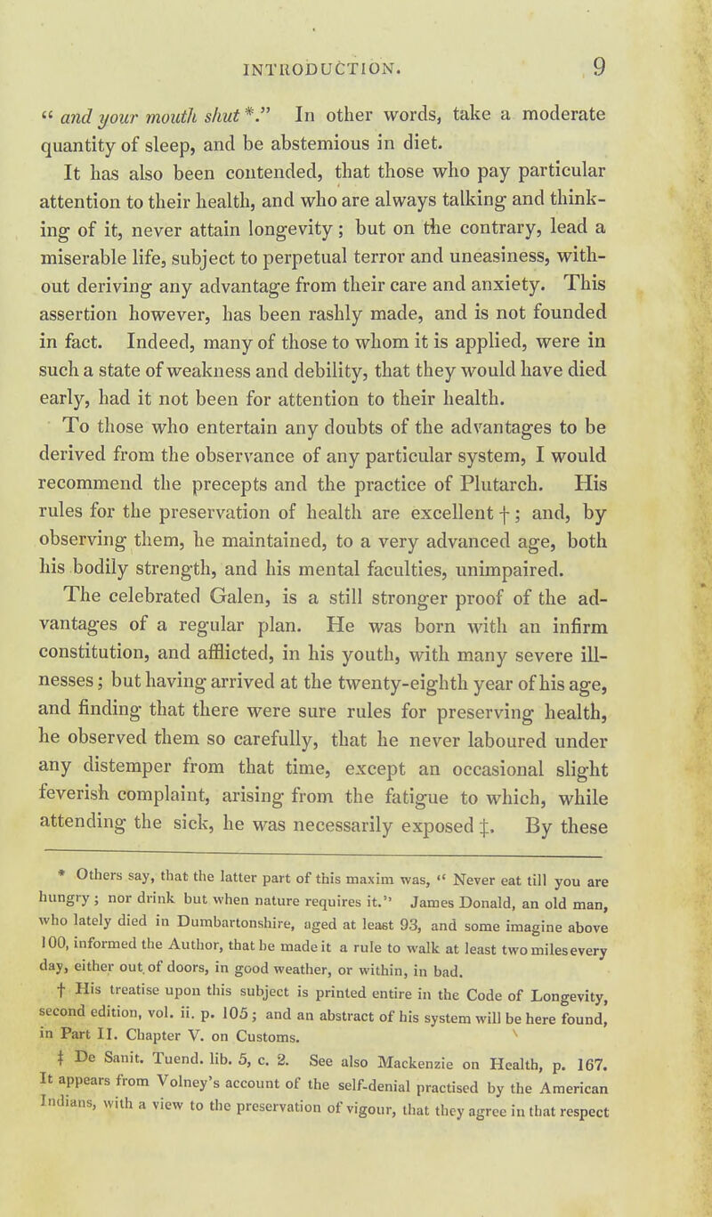  and your mouth shut*. In other words, take a moderate quantity of sleep, and be abstemious in diet. It has also been contended, that those who pay particular attention to their health, and who are always talking and think- ing of it, never attain longevity; but on the contrary, lead a miserable life, subject to perpetual terror and uneasiness, with- out deriving any advantage from their care and anxiety. This assertion however, has been rashly made, and is not founded in fact. Indeed, many of those to whom it is applied, were in such a state of weakness and debility, that they would have died early, had it not been for attention to their health. To those who entertain any doubts of the advantages to be derived from the observance of any particular system, I would recommend the precepts and the practice of Plutarch. His rules for the preservation of health are excellent f; and, by observing them, he maintained, to a very advanced age, both his bodily strength, and his mental faculties, unimpaired. The celebrated Galen, is a still stronger proof of the ad- vantages of a regular plan. He was born with an infirm constitution, and afflicted, in his youth, with many severe ill- nesses ; but having arrived at the twenty-eighth year of his age, and finding that there were sure rules for preserving health, he observed them so carefully, that he never laboured under any distemper from that time, except an occasional slight feverish complaint, arising from the fatigue to which, while attending the sick, he was necessarily exposed By these * Others say, that the latter part of this maxim was,  Never eat till you are hungry ; nor drink but when nature requires it. James Donald, an old man, who lately died in Dumbartonshire, aged at least 93, and some imagine above 100, informed the Author, that be made it a rule to walk at least twomilesevery day, either out. of doors, in good weather, or within, in bad. t His treatise upon this subject is printed entire in the Code of Longevity, second edition, vol. ii. p. 105 ; and an abstract of his system will be here found' in Part II. Chapter V. on Customs. i De Sanit. Tuend. lib. 5, c. 2. See also Mackenzie on Health, p. 167. It appears from Volney's account of the self-denial practised by the American Indians, with a view to the preservation of vigour, that they agree in that respect