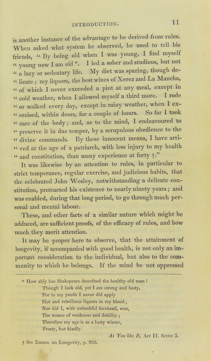 is another instance of the advantage to be derived from rules. When asked what system he observed, he used to tell his friends, « By being old when I was young, I find myself  young now I am old *. I led a sober and studious, but not « a lazy or sedentary life. My diet was sparing, though de- « lieate ; my liquors, the best wines of Xerez and La Mancha, « of which I never exceeded a pint at any meal, except in « cold weather, when I allowed myself a third more. I rode  or walked every day, except in rainy weather, when I ex- « ercised, within doors, for a couple of hours. So far I took « care of the body; and, as to the mind, I endeavoured to  preserve it in due temper, by a scrupulous obedience to the « divine commands. By these innocent means, I have arri- « ved at the age of a patriarch, with less injury to my health  and constitution, than many experience at forty f. It was likewise by an attention to rules, in particular to strict temperance, regular exercise, and judicious habits, that the celebrated John Wesley, notwithstanding a delicate con- stitution, protracted his existence to nearly ninety years; and was enabled, during that long period, to go through much per- sonal and mental labour. These, and other facts of a similar nature which might be adduced, are sufficient proofs, of the efficacy of rules, and how much they merit attention. It may be proper here to observe, that the attainment of longevity, if accompanied with good health, is not only an im- portant consideration to the individual, but also to the com- munity to which he belongs. If the mind be not oppressed * How ably has Shakspeare described the healthy old man ! Though I look old, yet I am strong and lusty, For in my youth I never did apply Hot and rebellious liquors in my blood; Nor did I, with unbashful forehead, woo. The means of weakness and debility ; Therefore my age is as a lusty winter, Frosty, but kindly. As You like It, Act II. Scene 3. f See Easton on Longevity, p. 203.