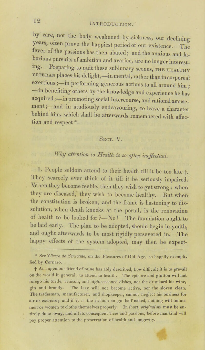 19 INTRODUCTION. by care, nor the body weakened by sickness, our declining years, often prove tbe happiest period of our existence. The fever of the passions has then abated; and the anxious and la- borious pursuits of ambition and avarice, are no longer interest- ing. Preparing to quit these sublunary scenes, the healthy VETERAN places his delight,—in mental, rather than in corporeal exertionsin performing generous actions to all around him ; —in benefiting others by the knowledge and experience he has acquired;—in promoting social intercourse, and rational amuse- ment;—and in studiously endeavouring, to leave a character behind him, which shall be afterwards remembered with affec- tion and respect *. Sect. V. Whij attention to Health is so often ineffectual 1. People seldom attend to their health till it be too latef. They scarcely ever think of it till it be seriously impaired. When they become feeble, then they wish to get strong; when they are diseased,' they wish to become healthy. But when the constitution is broken, and the frame is hastening to dis- solution, when death knocks at the portal, is the renovation of health to be looked for ?—No ! The foundation ought to be laid early. The plan to be adopted, should begin in youth, and ought afterwards to be most rigidly persevered in. The happy effects of the system adopted, may then be expect- * See'Cicero de Senectute, on the Pleasures of Old Age, so happily exempli, fied by Cornaro. f An ingenious friend of mine has ably described, how difficult it is to prevail on the world in general, to attend to health. The epicure and glutton will not forego his turtle, venison, and high-seasoned dishes, nor the drunkard his wine, gin and brandy. The lazy will not become active, nor the sloven clean. The tradesman, manufacturer, and shopkeeper, cannot neglect his business for air or exercise; and if it is the fa:3hion to go half naked, nothing will induce men or women to clothe themselves properly. In short, original sin must be en- tirely done away, and all its consequent vices and passions, before mankind will pay proper attention to the preservation of health and longevity.