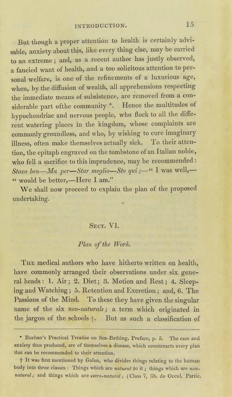 But though a proper attention to health is certainly advi- sable, anxiety about tliis, like every thing else, may be carried to an extreme; and, as a recent author has justly observed, a fancied want of health, and a too solicitous attention to per- sonal welfare, is one of the refinements of a luxurious age, when, by the diffusion of wealth, all apprehensions respecting the immediate means of subsistence, are removed from a con- siderable part ofthe community *. Hence the multitudes of hypochondriac and nervous people, who flock to all the diffe- rent watering places in the kingdom, whose complaints are commonly groundless, and who, by wishing to cure imaginary illness, often make themselves actually sick. To their atten- tion, the epitaph engraved on the tombstone of an Italian noble, who fell a sacrifice to this imprudence, may be recommended: Stavo ben—Ma per—Star meglio—Sto qui;— I was well,—  would be better,—Here I am. We shall now proceed to explain the plan of the proposed undertaking. Sect. VI. Plan of the Work. The medical authors who have hitherto written on health, have commonly arranged their observations under six gene- ral heads: 1. Air; 2. Diet; 3. Motion and Rest; 4. Sleep- ing and Watching; 5. Retention and Excretion; and, 6. The Passions of the Mind. To these they have given the singular name of the six non-naturals; a term which originated in the jargon of the schools f. But as such a classification of • Buchan's Practical Treatise on Sea-Bathing, Preface, p. 5. The care and anxiety thus produced, are of themselves a disease, which counteracts every plan that can be recommended to their attention. f It was first mentioned by Galen, who divides things relating to the human body into three classes : Things which are natural to it; things which are non- natural; and things which are extra-natural; (Class 7, lib. de Occul. Partic.