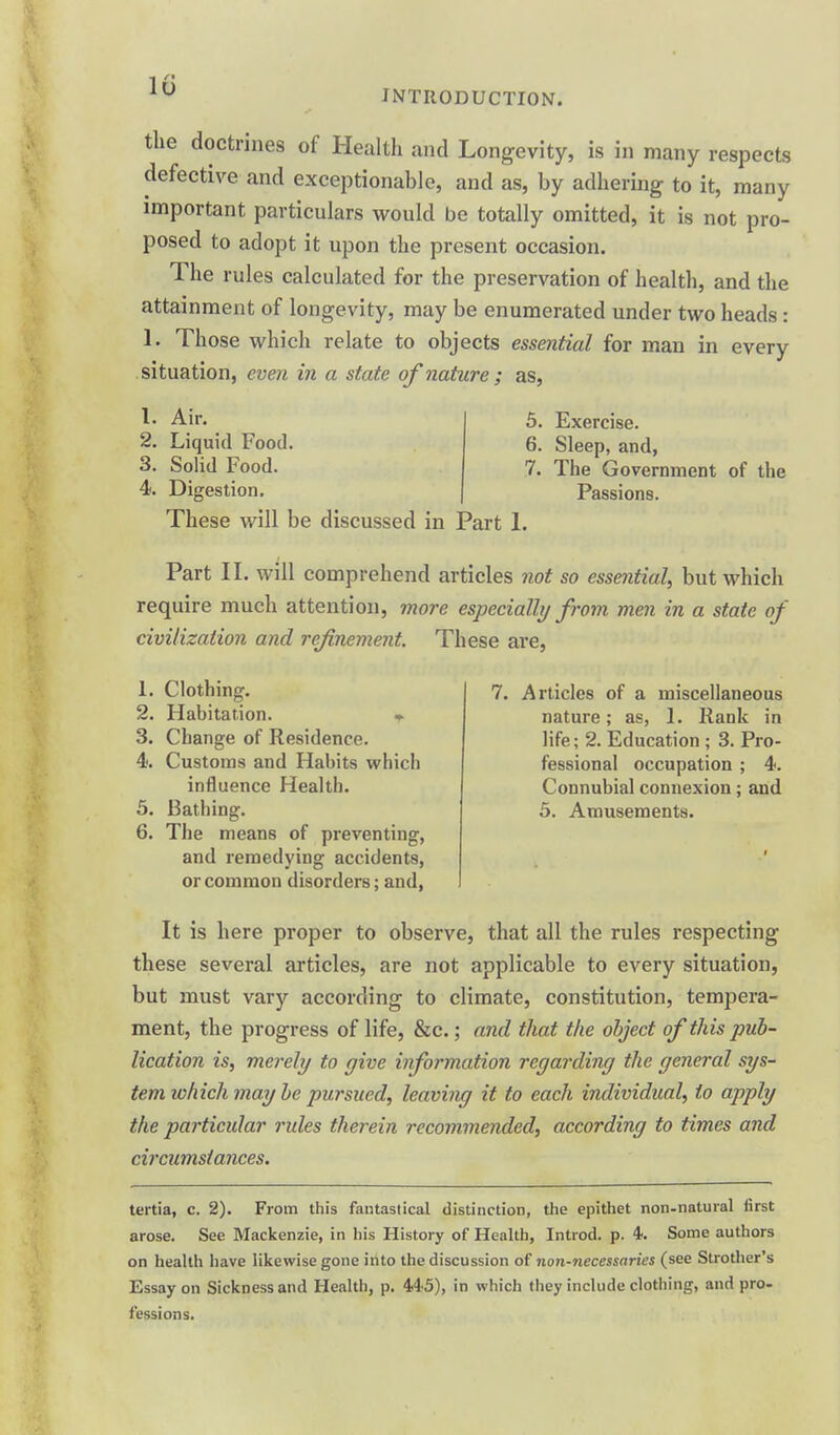 1r* INTRODUCTION. the doctrines of Health and Longevity, is in many respects defective and exceptionable, and as, by adhering to it, many important particulars would be totally omitted, it is not pro- posed to adopt it upon the present occasion. The rules calculated for the preservation of health, and the attainment of longevity, may be enumerated under two heads : 1. Those which relate to objects essential for man in every situation, even in a state of nature ; as, 1. Air. 2. Liquid Food. 3. Solid Food. 4. Digestion. 5. Exercise. 6. Sleep, and, 7. The Government of the Passions. These will be discussed in Part 1. Part II. will comprehend articles not so essential, but which require much attention, more especially from men in a state of civilization and refinement. These are, Articles of a miscellaneous nature; as, 1. Rank in life; 2. Education; 3. Pro- fessional occupation ; 4. Connubial connexion; and 5. Amusements. 1. Clothing. 2. Habitation. • 3. Change of Residence. 4. Customs and Habits which influence Health. 5. Bathing. 6. The means of preventing, and remedying accidents, or common disorders; and, It is here proper to observe, that all the rules respecting these several articles, are not applicable to every situation, but must vary according to climate, constitution, tempera- ment, the progress of life, &c.; and that the object of this pub- lication is, merely to give information regarding the general sys- tem which may be pursued, leaving it to each individual, to apply the particular rules therein recommended, according to times and circumstances. tertia, c. 2). From this fantastical distinction, the epithet non-natural first arose. See Mackenzie, in his History of Health, Introd. p. 4. Some authors on health have likewise gone into the discussion of non-necessaries (see Strother's Essay on Sickness and Health, p. MS), in which they include clothing, and pro- fessions.