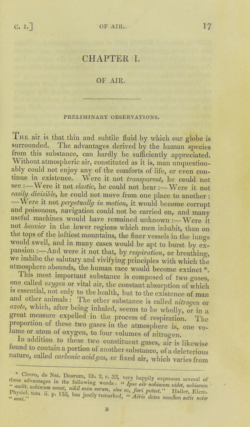 CHAPTER I. OF AIR. PRELIMINARY OBSERVATIONS. The air is that thin and subtile fluid by which our globe is surrounded. The advantages derived by the human species from this substance, can hardly be sufficiently appreciated. Without atmospheric air, constituted as it is, man unquestion- ably could not enjoy any of the comforts of life, or even con- tinue in existence. Were it not transparent, he could not see :—Were it not elastic, he could not hear :—Were it not easily divisible, he could not move from one place to another : —Were it not perpetually in motion, it would become corrupt and poisonous, navigation could not be carried on, and many useful machines would have remained unknown : Were it not heavier in the lower regions which men inhabit, than on the tops of the loftiest mountains, the finer vessels in the lunog would swell, and in many cases would be apt to burst by ex- pansion :—And were it not that, by respiration, or breathing, we imbibe the salutary and vivifying principles with which the atmosphere abounds, the human race would become extinct *. This most important substance is composed of two gases, one called oxygen or vital air, the constant absorption of which IS essential, not only to the health, but to the existence of man and other animals : The other substance is called nitrogen or azote, which, after being inhaled, seems to be wholly, or in a great measure expelled in the process of respiration. The proportion of these two gases in the atmosphere is, one vo- lume or atom of oxygen, to four volumes of nitroo-en In addition to these two constituent gases, air is likewise tound to contain a portion of another substance, of a deleterious nature, called carbonic acid gas, or fixed air, which varies from these';Xmates''it t?c77' '''' '^^P^''^ ^'P— -veral of  al^nSm J^V '^ =•  ^P' '''' ''^^''''^ ^^^et, nobiscum ■ Pliysio . omTn ll'^ h feo, fieri potest. Haller, Elem. » i P- '5^. has justly remarked, « Aeris dotes nondum satis nolo: B