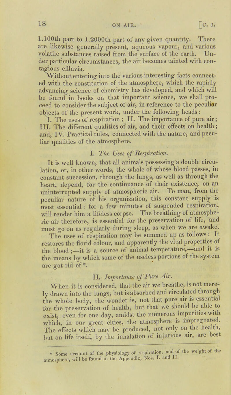 1.100th part to 1.2000th part of any given quantity. There are likewise generally present, aqueous vapour, and various volatile substances raised from the surface of the earth. Un- der particular circumstances, the air becomes tainted with con- tagious effluvia. Without entering into the various interesting facts connect- ed with the constitution of the atmosphere, which the rapidly advancing science of chemistry has developed, and which will be found in books on that important science, we shall pro- ceed to consider the subject of air, in reference to the peculiar objects of the present work, under the following heads: I. The uses of respiration ; II. The importance of pure air; III. The different qualities of air, and their effects on health; and, IV. Practical rules, connected with the nature, and pecu- liar qualities of the atmosphere, I. The Uses of Respiration. It is well known, that all animals possessing a double circu- lation, or, in other words, the whole of whose blood passes, in constant succession, through the lungs, as well as through the heart, depend, for the continuance of their existence, on an uninterrupted supply of atmospheric air. To man, from the peculiar nature of his organization, this constant supply is most essential: for a few minutes of suspended respiration, will render him a lifeless corpse. The breathing of atmosphe- ric air therefore, is essential for the preservation of life, and must go on as regularly during sleep, as when we are awake. The uses of respiration may be summed up as follows : It restores the florid colour, and apparently the vital properties of the blood;—it is a source of animal temperature,—and it is the means by which some of the useless portions of the system are got rid of*. II. Importance of Pure Air. When it is considered, that the air we breathe, is not mere- ly drawn into the lungs, but is absorbed and circulated through the whole body, the wonder is, not that pure air is essential for the preservation of health, but that we should be able to exist, even for one day, amidst the numerous impurities with which, in our great cities, the atmosphere is impregnated. The effects which may be produced, not only on the health, but on life itself, by the inhalation of injurious air, are best • Some account of the physiology of respiration, and of the weight of the atmosphere, will be found in the Appendix, Nos. I. and II.