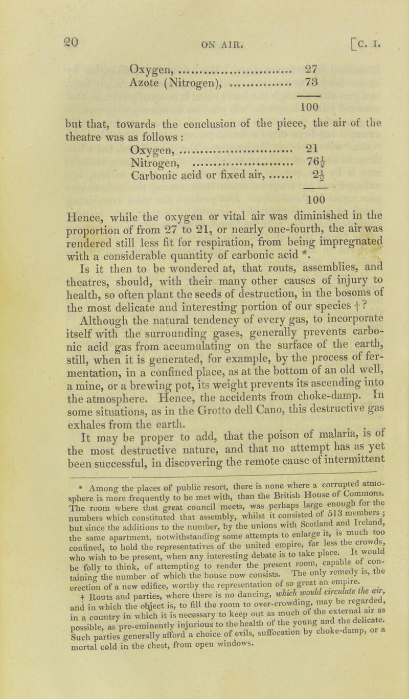 Oxygen, 27 Azote (Nitrogen), 73 100 but that, towards the conclusion of the piece, the air of the theatre was as follows : Oxygen, ••• 21 Nitrogen, 76^ Carbonic acid or fixed air, 2^ 100 Hence, while the oxygen or vital air was diminished in the proportion of from 27 to 21, or nearly one-fourth, the air was rendered still less fit for respiration, from being impregnated with a considerable quantity of carbonic acid *. Is it then to be wondered at, that routs, assemblies, and theatres, should, with their many other causes of injury to health, so often plant the seeds of destruction, in the bosoms of the most delicate and interesting portion of our species f ? Although the natural tendency of every gas, to incorporate itself with the surrounding gases, generally prevents carbo- nic acid gas from accumulating on the surface of the earth, still, when it is generated, for example, by the process of fer- mentation, in a confined place, as at the bottom of an old well, a mine, or a brewing pot, its weight prevents its ascending into the atmosphere. Hence, the accidents from choke-damp. In some situations, as in the Grotto dell Cano, this destructive gas exhales from the earth. . . ^ It may be proper to add, that the poison of malaria, is ot the most destructive nature, and that no attempt has as yet been successful, in discovering the remote cause of intermittent • Among the places of public resort, there is none where a corrupted atmo- sphere is more frequently to be met with, than the British House of Commons, The room where that great council meets, was perhaps large enough tor tue numbers which constituted that assembly, whilst it consisted of ol^ members ; but since the additions to the number, by the unions with Scotland and Ireland, the same apartment, notwithstanding some attempts to enlarge it, is mucn too confined, to hold the representatives of the united empire, far less tlie crowas, who wish to be present, when any interesting debate is to take place. J''*' be folly to think, of attempting to render the present room, capable ot con- tainin/the number of which the house now consists. The only remedy is, the erection of a new edifice, worthy the representation °f ^° ^XTJa^ air t Routs and parties, where there is no dancing, which would ctrculate the air, and in which the olyect is, to fill the room to ^1^^'i:,^^^^^^^^^^^ in a country in which it is necessary to keep out as much of the external air as possible al pre-eminently injurious to the health of the young and the delicate. Such ia'rtTesTenerally afford a choice of evils, suffocation by choke-damp, or a mortal cold in the chest, from open windows.