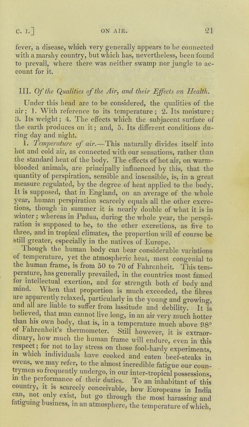 fever, a disease, wliich vexy generally appears to be connected with a marshy country, but which has, nevertheless, been found to prevail, where there was neither swamp nor jungle to ac- count for it. III. Of the Qualities of the Air, and their Effects on Health. Under this head are to be considered, the qualities of the air; 1. With reference to its temperature; 2. Its moisture; 3. Its weight; 4. The effects which the subjacent surface of the earth produces on it; and, 5. Its different conditions du- ring day and night. 1. Temperature of air.—This naturally divides itself into hot and cold air, as connected with our sensations, rather than the standard heat of the body. The effects of hot air, on warm- blooded animals, are principally influenced by this, that the quantity of perspiration, sensible and insensible, is, in a great measure regulated, by the degree of heat applied to the body. It is supposed, that in England, on an average of the whole year, human perspiration scarcely equals all the other excre- tions, though in summer it is nearly double of what it is in winter; whereas in Padua, during the whole year, the perspi- ration is supposed to be, to the other excretions, as five to three, and in tropical climates, the proportion will of course be still greater, especially in the natives of Europe. Though the human body can bear considerable variations of temperature, yet the atmospheric heat, most congenial to the human frame, is from 50 to 70 of Fahrenheit. This tem- perature, has generally prevailed, in the countries most famed for intellectual exertion, and for strength both of body and mmd. When that proportion is much exceeded, the fibres are apparently relaxed, particularly in the young and growing, and all are liable to suffer from lassitude and debility. It is believed, that man cannot live long, in an air very much hotter than his own body, that is, in a temperature much above 98° of Fahrenheit's thermometer. Still however, it is extraor- dmary, how much the human frame will endure, even in this respect; for not to lay stress on those fool-hardy experiments, m which individuals have cooked and eaten beef-steaks in ovens, we may refer, to the almost incredible fatigue our coun- trymen so frequently undergo, in our inter-tropical possessions, m the performance of their duties. To an inhabitant of this country, it is scarcely conceivable, how Europeans in India can, not only exist, but go through the most harassing and fatiguing business, in an atmosphere, the temperature of which.