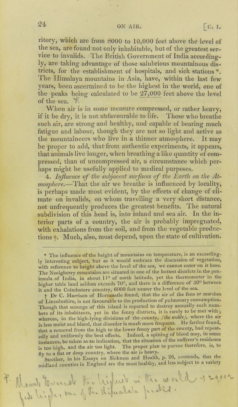 ritory, which are from 8000 to 10,000 feet above the level of the sea, are found not only inhabitable, but of the greatest ser- vice to invalids. The British Government of India according- ly, are taking advantage of those salubrious mountainous dis- tricts, for the establishment of hospitals, and sick stations *. The Himalaya mountains in Asia, have, within the last few years, been ascertained to be the highest in the world, one of the peaks being calculated to be 27,000 feet above the level of the sea. When air is in some measure compressed, or rather heavy, if it be dry, it is not unfavourable to life. Those who breathe such air, are strong and healthy, and capable of bearing much fatigue and labour, though they are not so light and active as the mountaineers who live in a thinner atmosphere. It may be proper to add, that from authentic experiments, it appears, that animals live longer, when breathing a like quantity of com- pressed, than of uncompressed air, a circumstance which per- haps might be usefully applied to medical purposes. 4. Influence of the subjacent surfaces of the Earth on the At- mosphere.—That the air we breathe is influenced by locality, is perhaps made most evident, by the elFects of change of cli- mate on invalids, on whom travelling a very short distance, not unfrequently produces the greatest benefits. The natural subdivision of this head is, into inland and sea air. In the in- terior parts of a country, the air is probably impregnated, with exhalations from the soil, and from the vegetable prodi'.c- tions f. Much, also, must depend, upon the state of cultivation. * The influence of the height of mountains on temperature, is an exceeding, ly interesting subject, but as it would embrace the discussion of vegetation, ■with reference to height above the level of the sea, we cannot enter on it here. The Neelgherry mountains are situated in one of the hottest districts in the pen- insula of India, in about 11° of north latitude, yet the thermometer in the higher table land seldom exceeds 70°, and there is a difference of '60° between it and the Coimbatore .country, 6000 feet nearer the level of the sea. f Dr C. Harrison of Horncastle found; that the air of the fens or marshes of Lincolnshire, is not favourable to the production of pulmonary consumption. Though that scourge of this island is reported to destroy annually such num- bers of its inhabitants, yet in the fenny districts, it is rarely to be met with; whereas, in the high-lying divisions of the county, (the wolds), where the air is less moist and bland, that disorder is much more frequent. He farther found, that a removal from the high to the lower fenny part of the county, had repeat- edly and uniformly the best effects. Indeed, a spitting of blood may, in some instances, be taken as an indication, that the situation of the sufferer's residence is too high, and the air too light. The proper plan to pursue therefore, is, to flv to a flat or deep country, where the air is heavy. Strother in his Essays on Sickness and Health, p. 26, contends, that the midland counties in England are the most healthy, and less subject to a variety