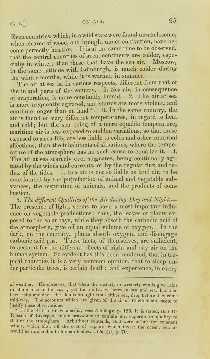 Even countries, which, in a wild state were found unwholesome, when cleared of wood, and brought under cultivation, have be- come perfectly healthy. It is at the same time to be observed, that the central countries of great continents are colder, espe- cially in winter, than those that have the sea air. Moscow, in the same latitude with Edinburgh, is much colder during the winter months, while it is warmer in summer. The air at sea is, in various respects, different from that of the inland parts of the country. 1. Sea air, in consequence of evaporation, is more constantly humid. 2. The air at sea is more frequently agitated, and storms -are more violent, and continue longer than on land *. 3. In the same country, the air is found of very different temperatures, in regard to heat and cold; but the sea being of a more equable temperature, maritime air is less exposed to sudden variations, so that those exposed to a sea life, are less liable to colds and other catarrhal affections, than the inhabitants of situations, where the tempe- rature of the atmosphere has no such cause to equalize it. 4. The air at sea scarcely ever stagnates, being continually agi- tated by the winds and currents, or by the regular flux and re- flux of the tides. 5. Sea air is not so liable as land air, to be deteriorated by the putrefaction of animal and vegetable sub- stances, the respiration of animals, and the products of com- bustion. 5. The different Qiialities of the Air during Day and Night.— The presence of light, seems to have a most important influ- ence on vegetable productions ; thus, the leaves of plants ex- posed to the solar rays, while they absorb the carbonic acid of the atmosphere, give off an equal volume of oxygen. In the dark, on the contrary, plants absorb oxygen, and disengage carbonic acid gas. These facts, of themselves, are sufficient, to account for the different effects of night and day air on the human system. So evident has this been rendered, that in tro- pical countries it is a very common opinion, that to sleep un- der particular trees, is certain death; and experience, in every of weather. He observes, that when the easterly or westerly winds give rains in abundance to the coast, yet the mid-way, between sea and sea, has then been calm and dry ; the clouds brought from either sea, drop before they come mid-way. The accounts which are given of the air of Cheltenham, seem to justify these observations. * Jn the British Encyclopasdia, voce Aerology, p, 155, it is stated, that Dr Dobson of Liverpool found sea-water to contain air, superior in quality to that of the atmosphere. Arbuthnot contends, that were it not for constant winds, which blow off the coat of vapours which invest the ocean, sea-air would be intolerable to human bodies.— On Air, p. 70.