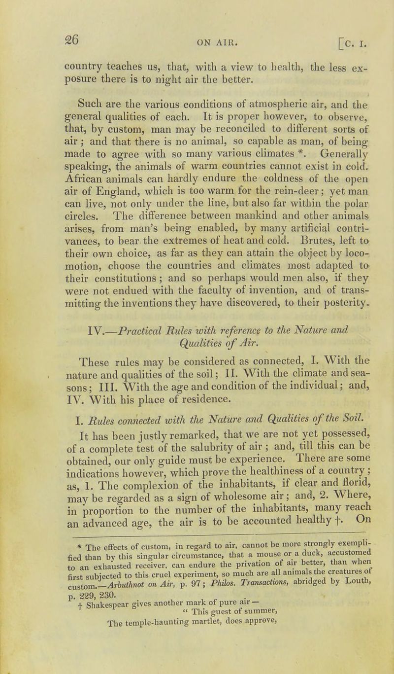 country teaches us, that, with a view to liealth, the less ex- posure there is to night air the better. Such are the various conditions of atmospheric air, and the general qualities of each. It is proper however, to observe, that, by custom, man may be reconciled to different sorts of air; and that there is no animal, so capable as man, of being made to agree with so many various climates *. Generally speaking, the animals of warm countries cannot exist in cold. African animals can hardly endure the coldness of the open air of England, which is too warm for the rein-deer; yet man can live, not only under the line, but also far within the polar circles. The difference between mankind and other animals arises, from man's being enabled, by many artificial contri- vances, to bear the extremes of heat and cold. Brutes, left to their own choice, as far as they can attain the object by loco- motion, choose the countries and climates most adapted to their constitutions; and so perhaps would men also, if they were not endued with the faculty of invention, and of trans- mitting the inventions they have discovered, to their posterity. IV.—Practical Rules loith reference to the Nature and Qualities of Air. These rules may be considered as connected, I. With the nature and qualities of the soil; II. With the climate and sea- sons ; III. With the age and condition of the individual; and, IV. With his place of residence. I. Rules connected with the Nature and Qualities of the Soil. It has been justly remarked, that we are not yet possessed, of a complete test of the salubrity of air ; and, till this can be obtained, our only guide must be experience. There are some indications however, which prove the healthiness of a country ; as, 1. The complexion of the inhabitants, if clear and florid, may be regarded as a sign of wholesome air; and, 2. Where, in proportion to the number of the inhabitants, many reach an advanced age, the air is to be accounted healthy f. On * The effects of custom, in regard to air, cannot be more strongly exempli- fied than by this singular circumstance, that a mouse or a duck, accustomed to an exhausted receiver, can endure the privation of air better, than when first subiected to this cruel experiment, so much are all ammalsthe creatures of cnsion^.-Arhvihnot on Air, p. 97; Philos. Transactions, abridged by Louth, p. 229, 230. , ^ + Shakespear gives another mark of pure air —  This guest of summer. The temple-haunting martlet, does approve,