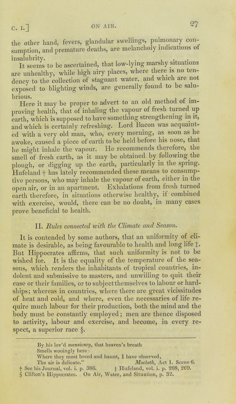 the other hand, fevers, glandular swellings, pulmonary con- sumption, and premature deaths, are melancholy indications of insalubrity. , . 1 v ^• It seems to be ascertained, that low-lying marshy situations are unhealthy, while high airy places, where there is no ten- dency to the collection of stagnant water, and which are not exposed to blighting winds, are generally found to be salu- brious. J r • Here it may be proper to advert to an old method ot im- proving health, that of inhaling the vapour of fresh turned up earth, which is supposed to have something strengthening in it, and which is certainly refreshing. Lord Bacon was acquaint- ed with a very old man, who, every morning, as soon as he awoke, caused a piece of earth to be held before his nose, that he might inhale the vapour. He recommends therefore, the smell of fresh earth, as it may be obtained by following the plough, or digging up the earth, particularly in the spring. Hufeland f has lately recommended these means to consump- tive persons, who may inhale the vapour of earth, either in the open air, or in an apartment. Exhalations from fresh turned earth therefore, in situations otherwise healthy, if combined with exercise, would, there can be no doubt, in many cases prove beneficial to health. n. Rules connected with the Climate and Season. It is contended by some authors, that an uniformity of cli- mate is desirable, as being favourable to health and long life %. But Hippocrates affirms, that such uniformity is not to be wished for. It is the equality of the temperature of the sea- sons, which renders the inhabitants of tropical countries, in- dolent and submissive to masters, and unwilling to quit their ease or their families, or to subject themselves to labour or hard- ships; whereas in countries, where there are great vicissitudes of heat and cold, and where, even the necessaries of life re- quire much labour for their production, both the mind and the body must be constantly employed; men are thence disposed to activity, labour and exercise, and become, in every re- spect, a superior race §. By his lov'd mansionry, that heaven's breath Smells wooingly here : Where they most breed and haunt, I have observed, The air is delicate. Macbeth, Act 1. Scene 6. t See his Journal, vol. i. p. 386. \ Hufeland, vol. i. p. 268, 269. § Clifton's Hippocrates. On Air, Water, and Situation, p. 32.