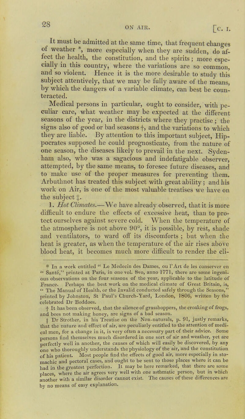 ON AIR. It must be admitted at the same time, that frequent changes of weather *, more especially when they are sudden, do af- fect the health, the constitution, and the spirits; more espe- cially in this country, where the variations are so common, and so violent. Hence it is the more desirable to study this subject attentively, that we may be fully aware of the means, by which the dangers of a variable climate, can best be coun- teracted. Medical persons in particular, ought to consider, with pe- culiar care, what weather may be expected at the different seasons of the year, in the districts where they practise; the signs also of good or bad seasons f, and the variations to which they are liable. By attention to this important subject, Hip- pocrates supposed he could prognosticate, from the nature of one season, the diseases likely to prevail in the next. Syden- ham also, who was a sagacious and indefatigable observer, attempted, by the same means, to foresee future diseases, and to make use of the proper measures for preventing them. Arbuthnot has treated this subject with great ability; and his work on Air, is one of the most valuable treatises we have on the subject J. 1. Hot Climates.—We have already observed, that it is more difficult to endure the effects of excessive heat, than to pro- tect ourselves against severe cold. When the temperature of the atmosphere is not above 90°, it is possible, by rest, shade and ventilators, to ward off its discomforts ; but when the heat is greater, as when the temperature of the air rises above blood heat, it becomes much moi'e difficult to render the cli- * In a work entitled  Le Medecin des Dames, ou I'Art de les conserver en  Sante, printed at Paris, in one vol. 8vo, anno 1771, there are some ingeni- ous observations on the four seasons of the year, applicable to the latitude of France. Perhaps the best work on the medical climate of Great Britain, is,  The Manual of Health, or the Invalid conducted safely through the Seasons, printed by Johnston, St Paul's Church-Yard, London, 1806, written by the celebrated Dr Beddoes. \ It has been observed, that the silence of grasshoppers, the croaking of frogs, and bees not making honey, are signs of a bad season. \ Dr Strotber, in his Treatise on the Non-naturals, p. 91, justly remarks, that the nature and effect of air, are peculiarly entitled to the attention of medi- cal men, for a change in it, is very often a necessary part of their advice. Some persons find themselves much disordered in one sort of air and weather, yet are perfectly well in another, the causes of which will easily be discovered, by any one who thoroughly understands the physiology of the air, and the constitution of his patient. Most people find the effects of good air, more especially in sto- machic and pectoral cases, and ought to be sent to those places where it can be had in the greatest perfection. It may be here remarked, that there are some places where the air agrees very well with one asthmatic person, but in which another with a similar disorder cannot exist. The causes of these differences are by no means of easy explanation.