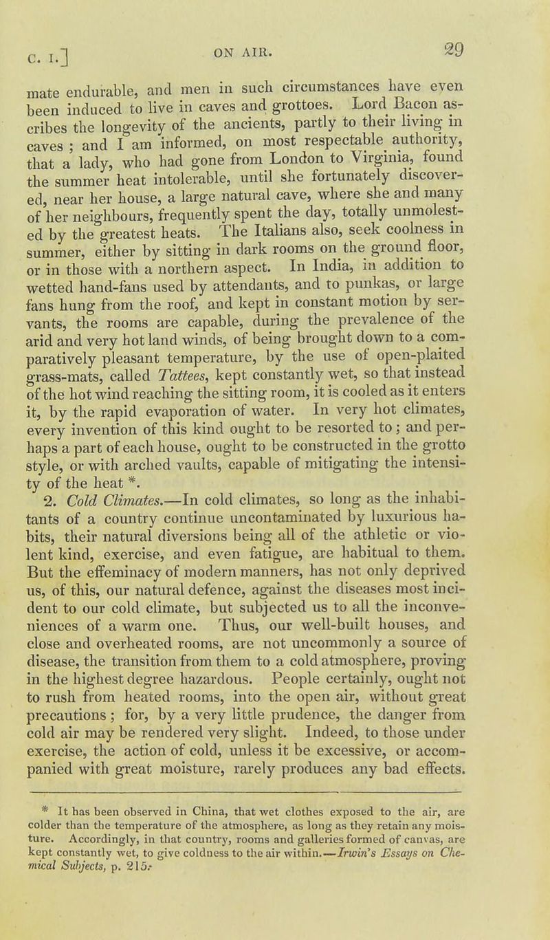 mate endurable, and men in such circumstances have even been induced to live in caves and grottoes. Lord Bacon as- cribes the longevity of the ancients, partly to their living in caves ; and I am informed, on most respectable authority, that a lady, who had gone from London to Virginia, found the summer heat intolerable, until she fortunately discover- ed, near her house, a large natural cave, where she and many of her neighbours, frequently spent the day, totally unmolest- ed by the greatest heats. The Italians also, seek coolness m summer, either by sitting in dark rooms on the ground floor, or in those with a northern aspect. In India, in addition to wetted hand-fans used by attendants, and to punkas, or large fans hung from the roof, and kept in constant motion by ser- vants, the rooms are capable, during the prevalence of the arid and very hot land winds, of being brought down to a com- paratively pleasant temperature, by the use of open-plaited grass-mats, called Tattees, kept constantly wet, so that instead of the hot wind reaching the sitting room, it is cooled as it enters it, by the rapid evaporation of water. In very hot climates, every invention of this kind ought to be resorted to; and per- haps a part of each house, ought to be constructed in the grotto style, or with arched vaults, capable of mitigating the intensi- ty of the heat *. 2. Cold Climates.—In cold climates, so long as the inhabi- tants of a country continue uncontaminated by luxurious ha- bits, their natural diversions being all of the athletic or vio- lent kind, exercise, and even fatigue, are habitual to them. But the elfeminacy of modern manners, has not only deprived us, of this, our natural defence, against the diseases most inci- dent to our cold climate, but subjected us to all the inconve- niences of a warm one. Thus, our well-built houses, and close and overheated rooms, are not uncommonly a source of disease, the transition from them to a cold atmosphere, proving in the highest degree hazardous. People certainly, ought not to rush from heated rooms, into the open air, without great precautions; for, by a very little prudence, the danger from cold air may be rendered very slight. Indeed, to those under exercise, the action of cold, unless it be excessive, or accom- panied with great moisture, rarely produces any bad effects. * It has been observed in China, that wet clothes exposed to the air, are colder than the temperature of the atmosphere, as long as they retain any mois- ture. Accordingly, in that country, rooms and galleries formed of canvas, are kept constantly wet, to give coldness to the air within.—Irwin's Essays on Che- mical Subjects, p. 215.-