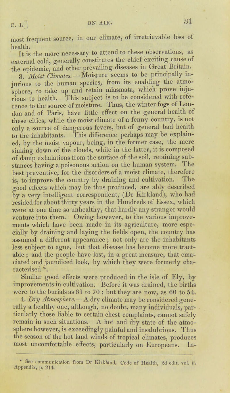 most frequent source, in our climate, of irretrievable loss of health. It is the more necessary to attend to these observations, as external cold, generally constitutes the chief exciting cause of the epidemic, and other prevailing diseases in Great Britain. 3. Moist Climates. —Moisture seems to be principally in- jurious to the human species, from its enabling the atino- sphere, to take up and retain miasmata, which prove inju- rious to health. This subject is to be considered with refe- rence to the source of moisture. Thus, the winter fogs of Lon- don and of Paris, have little effect on the general health of these cities, while the moist climate of a fenny country, is not only a source of dangerous fevers, but of general bad health to the inhabitants. This difference perhaps may be explain- ed, by the moist vapour, being, in the former case, the mere sinking down of the clouds, while in the latter, it is composed of damp exhalations from the surface of the soil, retaining sub- stances having a poisonous action on the human system. The best preventive, for the disorders of a moist climate, therefore is, to improve the country by draining and cultivation. The good effects which may be thus produced, are ably described by a very intelligent correspondent, (Dr Kirkland), who had resided for about thirty years in the Hundreds of Essex, which were at one time so unhealthy, that hardly any stranger would venture into them. Owing however, to the various improve- ments which have been made in its agriculture, more espe- cially by draining and laying the fields open, the country has assumed a different appearance ; not only are the inhabitants less subject to ague, but that disease has become more tract- able ; and the people have lost, in a great measure, that ema- ciated and jaundiced look, by which they were formerly cha- racterised *. Similar good effects were produced in the isle of Ely, by improvements in cultivation. Before it was drained, the births were to the burials as 61 to 70 ; but they are now, as 60 to 54. 4. Dri/ Atmosphere.—A dry climate may be considered gene- rally a healthy one, although, no doubt, many individuals, par- ticularly those liable to certain chest complaints, cannot safely remain in such situations. A hot and dry state of the atmo- sphere however, is exceedingly painful and insalubrious. Thus the season of the hot land winds of tropical climates, produces most uncomfortable effects, particularly on Europeans. In- • See communication from Dr Kirkland, Code of Health, 2d edit. vol. ii. Appendix, p. 214.