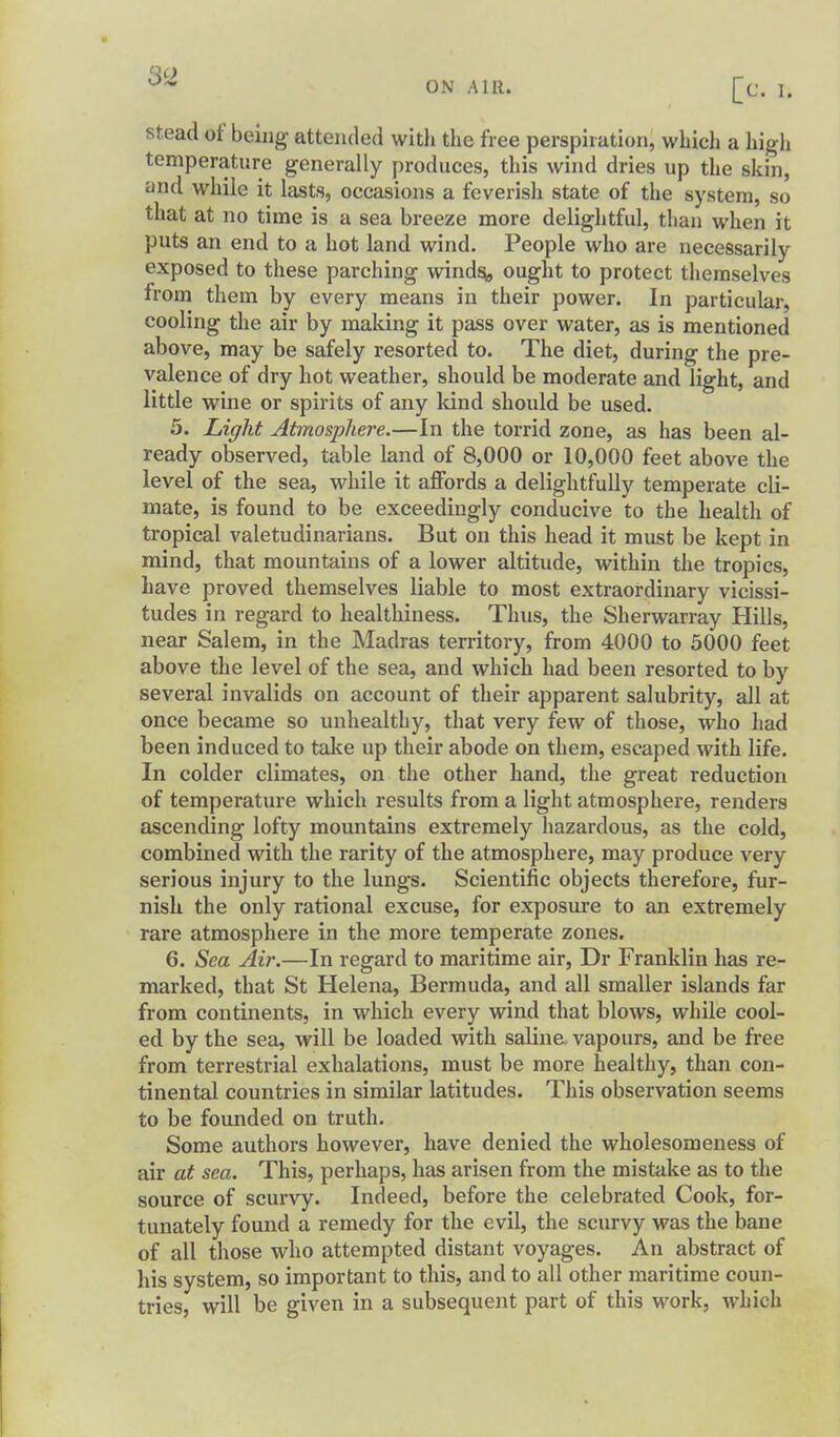 ON AIR. Stead of being attended with the free perspiration, which a high temperature generally produces, this wind dries up the skin, and while it lasts, occasions a feverish state of the system, so that at no time is a sea breeze more delightful, than when it puts an end to a hot land wind. People who are necessarily exposed to these parching wind^ ought to protect themselves from them by every means in their power. In particular, cooling the air by making it pass over water, as is mentioned above, may be safely resorted to. The diet, during the pre- valence of dry hot weather, should be moderate and light, and little wine or spirits of any kind should be used. 5. Light Atmosphere.—In the torrid zone, as has been al- ready observed, table land of 8,000 or 10,000 feet above the level of the sea, while it affords a delightfully temperate cli- mate, is found to be exceedingly conducive to the health of tropical valetudinarians. But on this head it must be kept in mind, that mountains of a lower altitude, within the tropics, have proved themselves liable to most extraordinary vicissi- tudes in regard to healthiness. Thus, the Sherwarray Hills, near Salem, in the Madras territory, from 4000 to 5000 feet above the level of the sea, and which had been resorted to by several invalids on account of their apparent salubrity, all at once became so unhealthy, that very few of those, who had been induced to take up their abode on them, escaped with life. In colder climates, on the other hand, the great reduction of temperature which results from a light atmosphere, renders ascending lofty mountains extremely hazardous, as the cold, combined with the rarity of the atmosphere, may produce very serious injury to the lungs. Scientific objects therefore, fur- nish the only rational excuse, for exposure to an extremely rare atmosphere in the more temperate zones. 6. Sea Air.—In regard to maritime air, Dr Franklin has re- marked, that St Helena, Bermuda, and all smaller islands far from continents, in which every wind that blows, while cool- ed by the sea, will be loaded with saline vapours, and be free from terrestrial exhalations, must be more healthy, than con- tinental countries in similar latitudes. This observation seems to be founded on truth. Some authors however, have denied the wholesomeness of air at sea. This, perhaps, has arisen from the mistake as to the source of scurvy. Indeed, before the celebrated Cook, for- tunately found a remedy for the evil, the scurvy was the bane of all those who attempted distant voyages. An abstract of his system, so important to this, and to all other maritime coun- tries, will be given in a subsequent part of this work, which