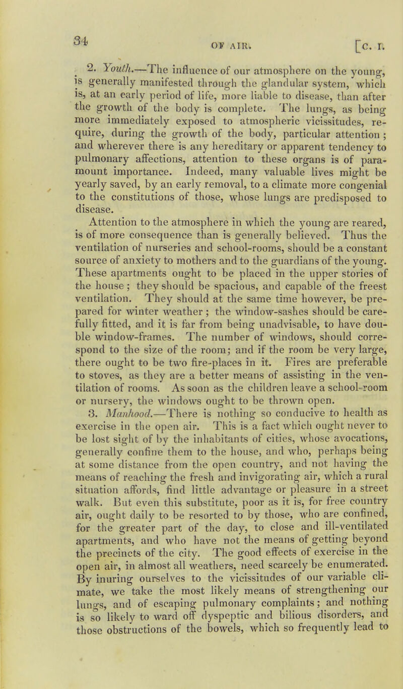 OF AIR. 2. Youth.—The influence of our atmosphere on the young, IS generally manifested through the glandular system, which IS, at an early period of life, more liable to disease, than after the growth of the body is complete. The lungs, as being more immediately exposed to atmospheric vicissitudes, re- quire, during the growth of the body, particular attention ; and wherever there is any hereditary or apparent tendency to pulmonary affections, attention to these organs is of para- mount importance. Indeed, many valuable lives might be yearly saved, by an early removal, to a climate more congenial to the constitutions of those, whose lungs are predisposed to disease. Attention to the atmosphere in which the young are reared, is of more consequence than is generally believed. Thus the ventilation of nurseries and school-rooms, should be a constant source of anxiety to mothers and to the guardians of the young. These apartments ought to be placed in the upper stories of the house; they should be spacious, and capable of the freest ventilation. They should at the same time however, be pre- pared for winter weather ; the window-sashes should be care- fully fitted, and it is far from being unadvisable, to have dou- ble window-frames. The number of windows, should corre- spond to the size of the room; and if the room be very large, there ought to be two fire-places in it. Fires are preferable to stoves, as they are a better means of assisting in the ven- tilation of rooms. As soon as the children leave a school-room or nursery, the windows ought to be thrown open. 3. Manhood.—There is nothing so conducive to health as exercise in the open air. This is a fact which ought never to be lost sight of by the inhabitants of cities, whose avocations, generally confine them to the house, and who, perhaps being at some distance from the open country, and not having the means of reaching the fresh and invigorating air, which a rural situation affords, find little advantage or pleasure in a street walk. But even this substitute, poor as it is, for free country air, ought daily to be resorted to by those, who are confined, for the greater part of the day, to close and ill-ventilated apartments, and who have not the means of getting beyond the precincts of the city. The good effects of exercise in the open air, in almost all weathers, need scarcely be enumerated. By inuring ourselves to the vicissitudes of our variable cli- mate, we take the most likely means of strengthening our lungs, and of escaping pulmonary complaints; and nothing is so likely to ward off dyspeptic and bilious disorders, and those obstructions of the bowels, which so frequently lead to