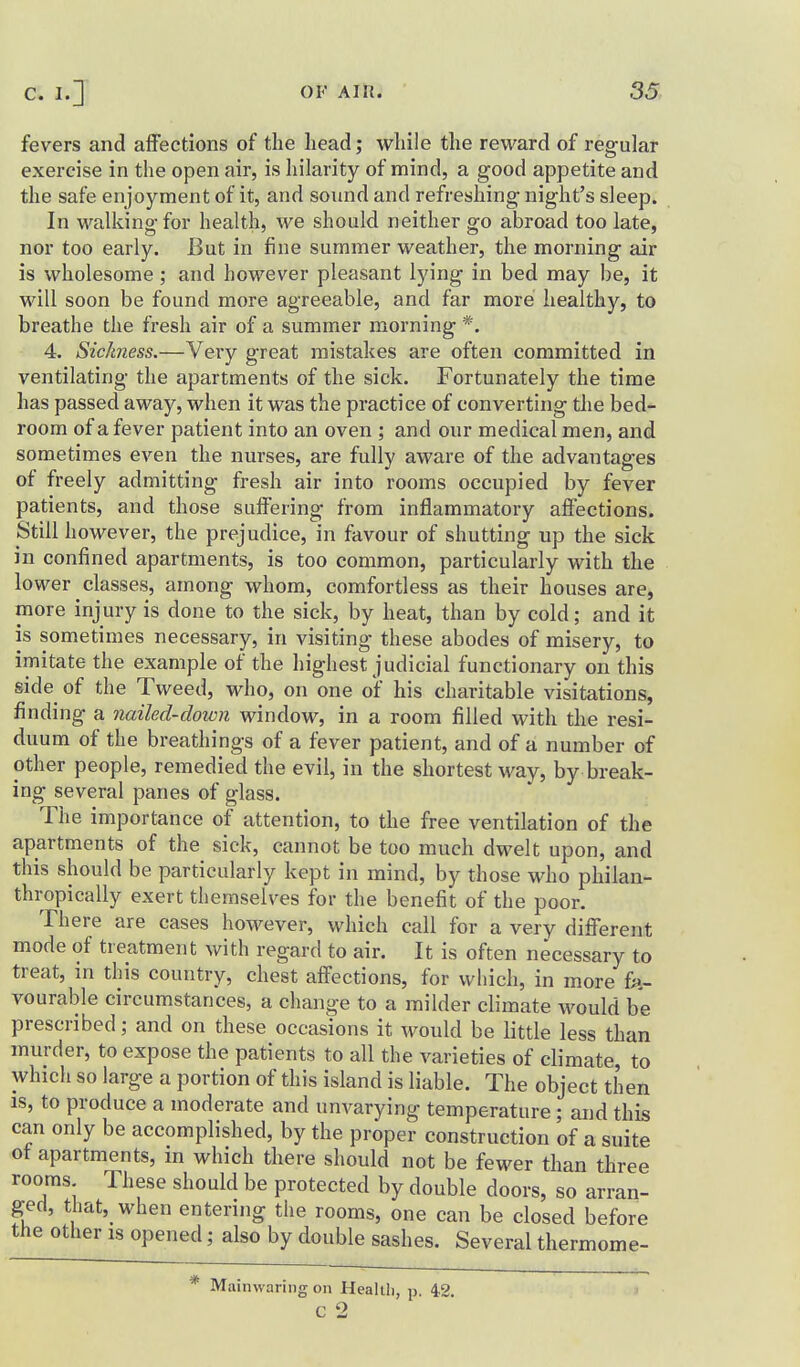 fevers and affections of the head; while the reward of regular exercise in the open air, is hilarity of mind, a good appetite and the safe enjoyment of it, and sound and refreshing- night's sleep. In walking for health, we should neither go abroad too late, nor too early. But in fine summer weather, the morning air is wholesome ; and however pleasant lying in bed may be, it will soon be found more agreeable, and far more healthy, to breathe the fresh air of a summer morning *. 4. Sickness.—Very great mistakes are often committed in ventilating the apartments of the sick. Fortunately the time has passed away, when it was the practice of converting the bed- room of a fever patient into an oven ; and our medical men, and sometimes even the nurses, are fully aware of the advantages of freely admitting fresh air into rooms occupied by fever patients, and those suffering from inflammatory affections. Still however, the prejudice, in favour of shutting up the sick in confined apartments, is too common, particularly with the lower classes, among whom, comfortless as their houses are, more injury is done to the sick, by heat, than by cold; and it is sometimes necessary, in visiting these abodes of misery, to imitate the example of the highest judicial functionary on this side of the Tweed, who, on one of his charitable visitations, finding a nailed-down window, in a room filled with the resi- duum of the breathings of a fever patient, and of a number of other people, remedied the evil, in the shortest way, by break- ing several panes of glass. The importance of attention, to the free ventilation of the apartments of the sick, cannot be too much dwelt upon, and this should be particularly kept in mind, by those who philan- thropically exert themselves for the benefit of the poor. There are cases however, which call for a very different mode of treatment with regard to air. It is often necessary to treat, m this country, chest affections, for which, in more fa- vourable circumstances, a change to a milder climate would be prescribed; and on these occasions it would be little less than murder, to expose the patients to all the varieties of climate, to which so large a portion of this island is liable. The object then IS, to produce a moderate and unvarying temperature ; and this can only be accomplished, by the proper construction of a suite ot apartments, m which there should not be fewer than three rooms These should be protected by double doors, so arran- ged, that, when entering the rooms, one can be closed before the other is opened; also by double sashes. Several thermome- * Mainwaring on Healili, p. 42, ' C 2