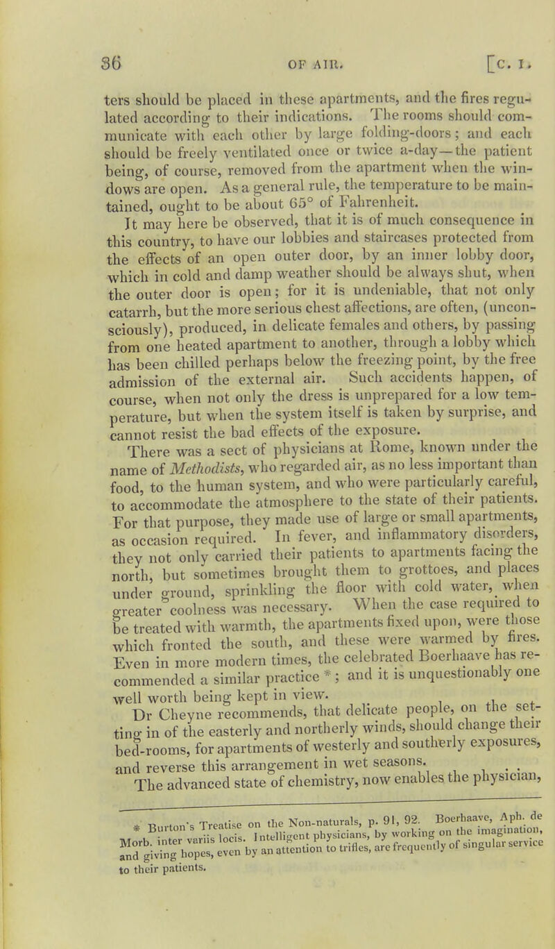 ters should be placed in these apartments, and the fires regu- lated according to their indications. The rooms should com- municate with each otlier by large folding-doors; and each should be freely ventilated once or twice a-day—the patient being, of course, removed from the apartment when the win- dows are open. As a general rule, the temperature to be main- tained, ought to be about 65° of Fahrenheit. It may here be observed, that it is of much consequence in this country, to have our lobbies and staircases protected from the effects of an open outer door, by an inner lobby door, which in cold and damp weather should be always shut, when the outer door is open; for it is undeniable, that not only catarrh, but the more serious chest affections, are often, (uncon- sciously), produced, in delicate females and others, by passing from one heated apartment to another, through a lobby which has been chilled perhaps below the freezing point, by the free admission of the external air. Such accidents happen, of course, when not only the dress is unprepared for a low tem- perature, but when the system itself is taken by surprise, and cannot resist the bad effects of the exposure. There was a sect of physicians at Rome, known under the name of Methodists, who regarded air, as no less important than food, to the human system, and who were particularly careful, to accommodate the atmosphere to the state of their patients. For that purpose, they made use of large or small apartments, as occasion required. In fever, and inflammatory disorders, they not only carried their patients to apartments facing the north, but sometimes brought them to grottoes, and places under ground, sprinkling the floor with cold water, when greater coolness was necessary. When the case required to be treated with warmth, the apartments fixed upon, were those which fronted the south, and these were warmed by hres. Even in more modern times, the celebrated Boerhaave has re- commended a similar practice * ; and it is unquestionably one well worth being kept in view. Dr Cheyne recommends, that delicate people, on the set- ting in of the easterly and northerly winds, should change their bed-rooms, for apartments of westerly and southerly exposures, and reverse this arrangement in wet seasons. _ The advanced state of chemistry, now enables the physician, * Burton-s Treatise on the Non-naturals, p. 91, 92. Boerhaave, Aph. de ivT , ^nLr var is Lis. Intelligent physicians, by working on the .niaguiat.on, to their patients.