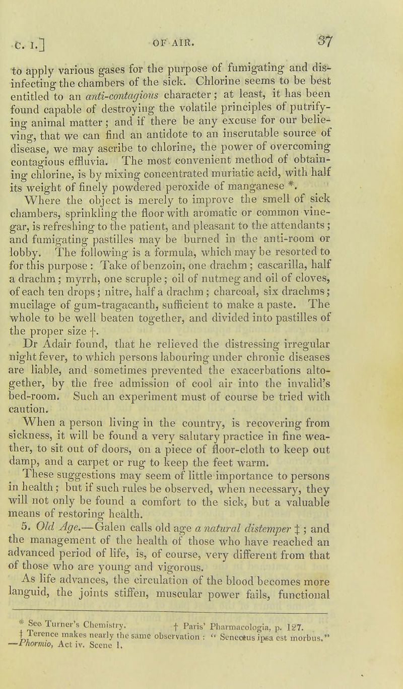 to apply various gases for the purpose of fumigating and dis- infecting the chambers of the sick. Chlorine seems to be best entitled to an aiiti-contagious character; at least, it has been found capable of destroying the volatile principles of putrify- ing animal matter; and if there be any excuse for our belie- ving, that we can find an antidote to an inscrutable source of disease^ we may ascribe to chlorine, the power of overcoming contagious effluvia. The most convenient method of obtain- ing chlorine, is by mixing concentrated muriatic acid, with half its weight of finely powdered peroxide of manganese *. Where the object is merely to improve the smell of sick chambers, sprinkling the floor with aromatic or common vine- gar, is refreshing to the patient, and pleasant to the attendants ; and fumigating pastilles may be burned in the anti-room or lobby. The following is a formula, which may be resorted to for this purpose : Take of benzoin, one drachm ; cascarilla, half a drachm; myrrh, one scruple; oil of nutmeg and oil of cloves, of each ten drops; nitre, half a drachm ; charcoal, six drachms; mucilage of gum-tragacanth, sufficient to make a paste. The whole to be well beaten together, and divided into pastilles of the proper size f. Dr Adair found, that he relieved the distressing irregular night fever, to which persons labouring under chronic diseases are liable, and sometimes prevented the exacerbations alto- gether, by the free admission of cool air into the invalid's bed-room. Such an experiment must of course be tried with caution. When a person living in the country, is recovering from sickness, it will be found a very salutary practice in fine wea- ther, to sit out of doors, on a piece of floor-cloth to keep out damp, and a carpet or rug to keep the feet warm. These suggestions may seem of little importance to persons in health; but if such rules be observed, when necessary, they will not only be found a comfort to the sick, but a valuable means of restoring health. 5. Old Age.—Galen calls old age a natural distemper X ; and the management of the health of those who have reached an advanced period of life, is, of course, very different from that of those who are young and vigorous. As life advances, the circulation of the blood becomes more languid, the joints stiffen, muscular power fails, functional * Seo Turner's Chemistry. f Paris' Pliarmacologia. p. 127. t Terence makes nearly the same observation :  Sencrtus inea est morbus.' —I^hormio, Act iv. Scene 1.