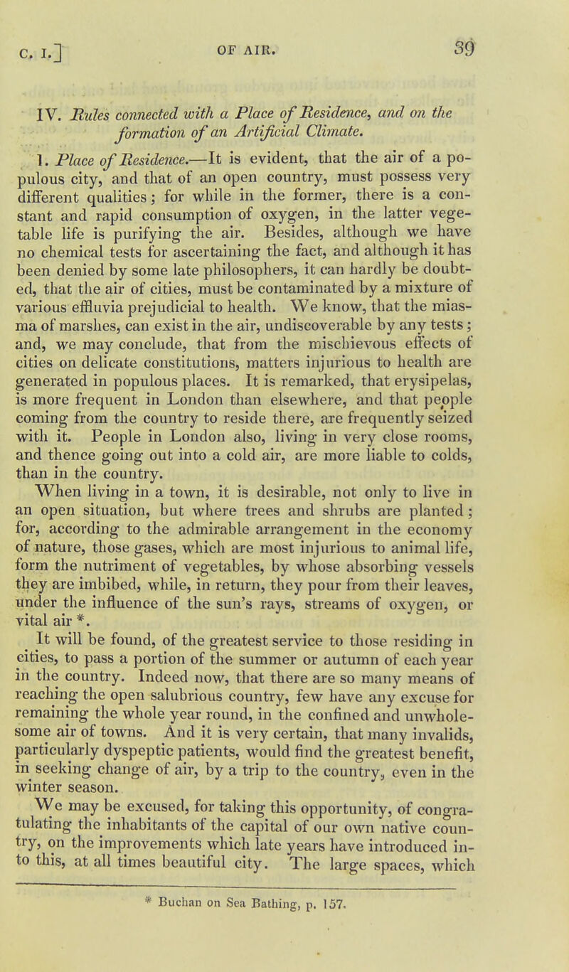 IV. Rules connected with a Place of Residence, and on the formation of an Artificial Climate. 1. Place of Residence.—It is evident, that the air of a po- pulous city, and that of an open country, must possess very different qualities; for while in the former, there is a con- stant and rapid consumption of oxygen, in the latter vege- table life is purifying the air. Besides, although we have no chemical tests for ascertaining the fact, and although it has been denied by some late philosophers, it can hardly be doubt- ed, that the air of cities, must be contaminated by a mixture of various effluvia prejudicial to health. We know, that the mias- ma of marshes, can exist in the air, undiscoverable by any tests; and, we may conclude, that from the mischievous effects of cities on delicate constitutions, matters injurious to health are generated in populous places. It is remarked, that erysipelas, is more frequent in London than elsewhere, and that people coming from the country to reside there, are frequently seized with it. People in London also, living in very close rooms, and thence going out into a cold air, are more liable to colds, than in the country. When living in a town, it is desirable, not only to live in an open situation, but where trees and shrubs are planted; for, according to the admirable arrangement in the economy of nature, those gases, which are most injurious to animal life, form the nutriment of vegetables, by whose absorbing vessels they are imbibed, while, in return, they pour from their leaves, Hnder the influence of the sun's rays, streams of oxygen, or vital air *. It will be found, of the greatest service to those residing in cities, to pass a portion of the summer or autumn of each year in the country. Indeed now, that there are so many means of reaching the open salubrious country, few have any excuse for remaining the whole year round, in the confined and unwhole- some air of towns. And it is very certain, that many invalids, particularly dyspeptic patients, would find the greatest benefit, in seeking change of air, by a trip to the country, even in the winter season. We may be excused, for taking this opportunity, of congra- tulating the inhabitants of the capital of our own native coun- try, on the improvements which late years have introduced in- to this, at all times beautiful city. The large spaces, which * Buchan on Sea Bathing, p. 157.