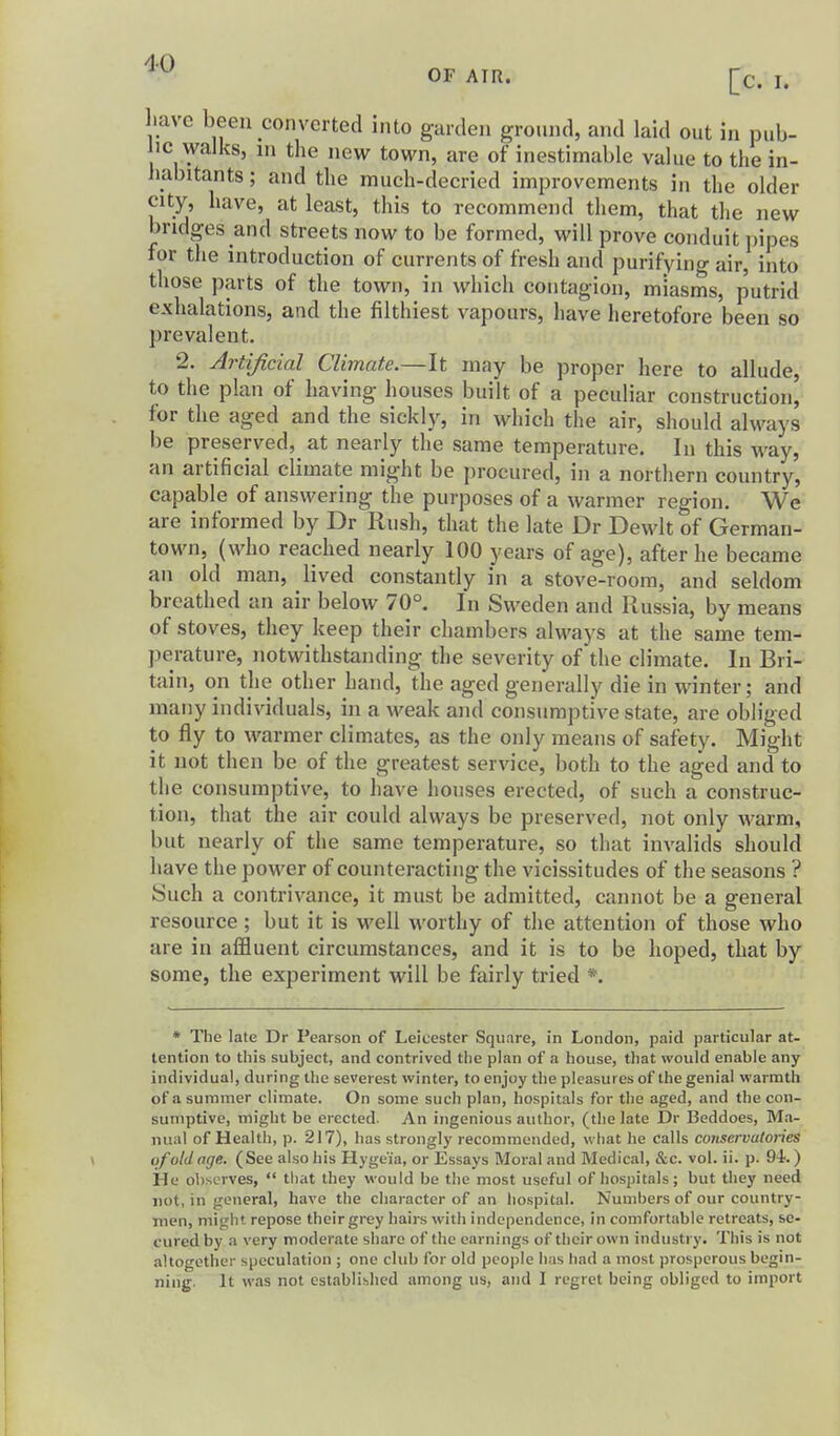 l.avc been converted into garden gronnd, and laid out in pub- lic walks, m the new town, are of inestimable value to the in- habitants ; and the much-decried improvements in the older city, have, at least, this to recommend them, that the new bridges and streets now to be formed, will prove conduit pipes for the introduction of currents of fresh and purifying air, into those parts of the town, in which contagion, miasms, putrid exhalations, and the filthiest vapours, have heretofore been so prevalent. 2. Artificial Climate.—It may be proper here to allude, to the plan of having houses built of a peculiar construction, for the aged and the sickly, in which the air, should always be preserved, at nearly the same temperature. In this way, an artificial climate might be procured, in a northern country, capable of answering the purposes of a warmer region. We are informed by Dr Rush, that the late Dr Dewlt of German- town, (who reached nearly 100 years of age), after he became an old man, lived constantly in a stove-room, and seldom breathed an air below 70°. In Sweden and Russia, by means of stoves, they keep their chambers always at the same tem- perature, notwithstanding the severity of the climate. In Bri- tain, on the other hand, the aged generally die in winter; and many individuals, in a weak and consumptive state, are obliged to fly to warmer climates, as the only means of safety. Might it not then be of the greatest service, both to the aged and to the consumptive, to have houses erected, of such a construc- tion, that the air could always be preserved, not only warm, but nearly of the same temperature, so that invalids should have the power of counteracting the vicissitudes of the seasons ? Such a contrivance, it must be admitted, cannot be a general resource ; but it is well worthy of the attention of those who are in affluent circumstances, and it is to be hoped, that by some, the experiment will be fairly tried *. * The late Dr Pearson of Leicester Square, in London, paid particular at- tention to this subject, and contrived the plan of a house, that would enable any individual, during the severest winter, to enjoy the pleasures of the genial warmth of a summer climate. On some such plan, hospitals for the aged, and the con- sumptive, might be erected. An ingenious author, (the late Dr Beddoes, Ma- nual of Health, p. 217), has strongly recommended, what he calls coiiservutories of old age. (See also his Hyge'ia, or Essays Moral and Medical, &c. vol. ii. p. 94.) He observes,  tliat they would be the most useful of hospitals; but they need not, in general, have the character of an liospital. Numbers of our country- men, might repose theirgrey haii-s with independence, in comfortable retreats, se- cured by a very moderate share of the earnings of tlicirown industry. This is not altogether speculation ; one club for old people has had a most prosperous begin- ning. It was not established among us, and I regret being obliged to import