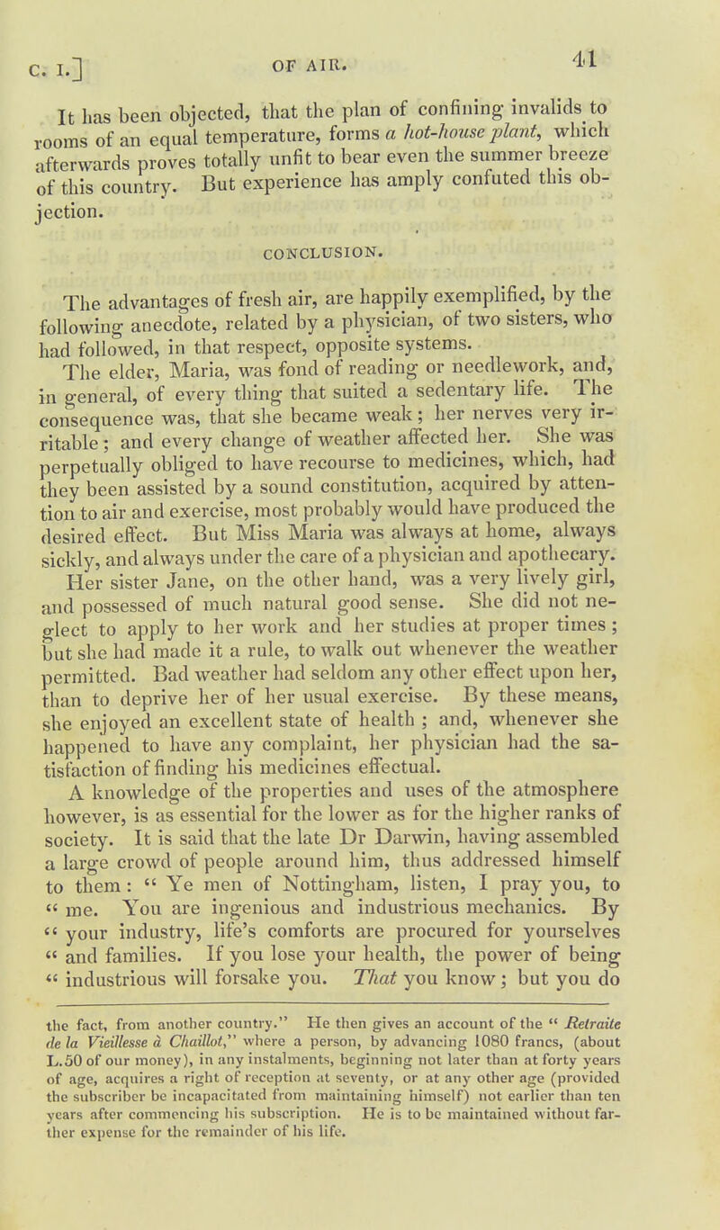 It has been objected, that the plan of confining invalids to rooms of an equal temperature, forms a hot-lwuse plant, which afterwards proves totally unfit to bear even the summer breeze of this country. But experience has amply confuted this ob- jection. CONCLUSION. The advantages of fresh air, are happily exemplified, by the following anecdote, related by a physician, of two sisters, wha had follo^wed, in that respect, opposite systems. The elder, Maria, was fond of reading or needlework, and, in general, of every thing that suited a sedentary life. The consequence was, that she became weak; her nerves very ir- ritable ; and every change of weather aifected her. She was perpetually obliged to have recourse to medicines, which, had they been assisted by a sound constitution, acquired by atten- tion to air and exercise, most probably would have produced the desired effect. But Miss Maria was always at home, always sickly, and always under the care of a physician and apothecary. Her sister Jane, on the other hand, was a very lively girl, and possessed of much natural good sense. She did not ne- glect to apply to her work and her studies at proper times ; but she had made it a rule, to walk out whenever the weather permitted. Bad weather had seldom any other effect upon her, than to deprive her of her usual exercise. By these means, she enjoyed an excellent state of health ; and, whenever she happened to have any complaint, her physician had the sa- tisfaction of finding his medicines effectual. A knowledge of the properties and uses of the atmosphere however, is as essential for the lower as for the higher ranks of society. It is said that the late Dr Darwin, having assembled a lai'ge crowd of people around him, thus addressed himself to them :  Ye men of Nottingham, listen, I pray you, to  me. You are ingenious and industrious mechanics. By  your industry, life's comforts are procured for yourselves  and families. If you lose your health, the power of being  industrious will forsake you. TJiat you know; but you do the fact, from another country. He then gives an account of the  Retraite dela Vieillesse d Cliaillot, where a person, by advanchig 1080 francs, (about L..50 of our money), in any instalments, beginning not later than at forty years of age, acquires a right of reception at seventy, or at any other age (provided the subscriber be incapacitated from maintaining himself) not earlier than ten years after commencing his subscription. He is to be maintained without far- ther expense for the remainder of his life.