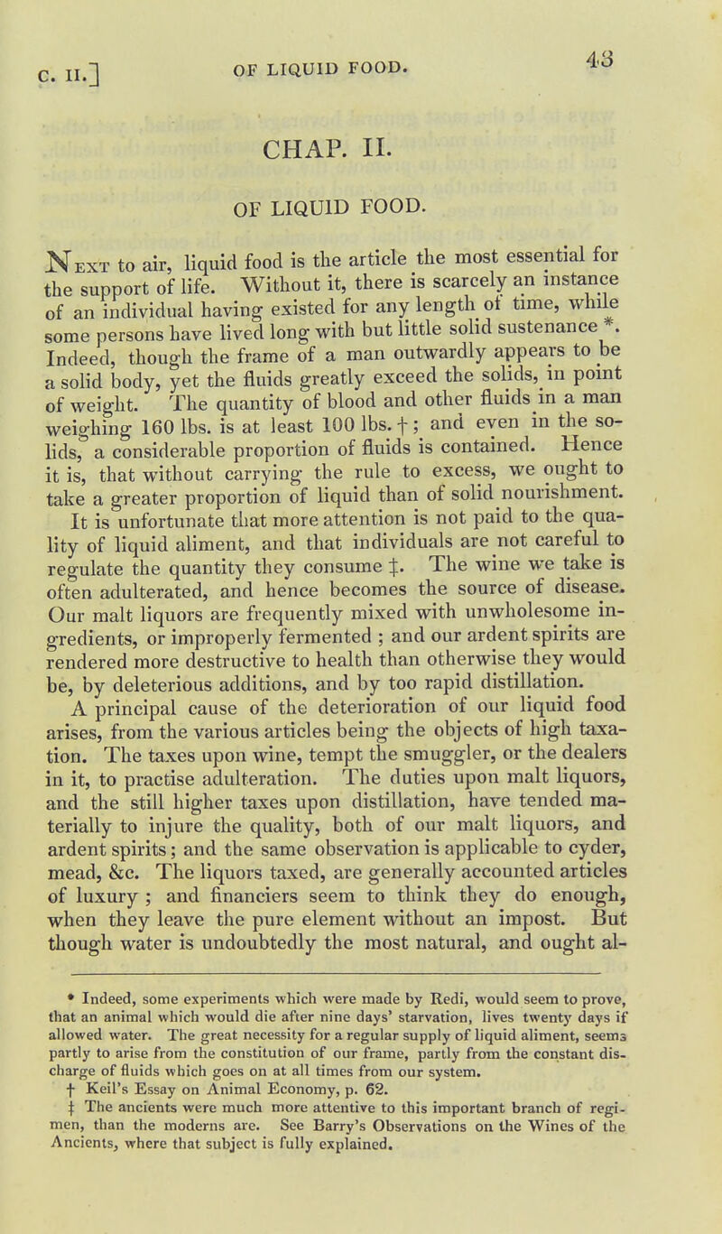 CHAP. II. OF LIQUID FOOD. Next to air, liquid food is tlie article the most essential for the support of life. Without it, there is scarcely an instance of an individual having existed for any length ot time, while some persons have lived long with but little solid sustenance *. Indeed, though the frame of a man outwardly appears to he a solid body, yet the fluids greatly exceed the solids, in point of weight. The quantity of blood and other fluids m a man weighing 160 lbs. is at least 100 lbs. f; and even in the so- lids, a considerable proportion of fluids is contained. Hence it is, that without carrying the rule to excess, we ought to take a greater proportion of liquid than of solid nourishment. It is unfortunate that more attention is not paid to the qua- lity of liquid aliment, and that individuals are not careful to regulate the quantity they consume The wine we take is often adulterated, and hence becomes the source of disease. Our malt liquors are frequently mixed with unwholesome in- gredients, or improperly fermented ; and our ardent spirits are rendered more destructive to health than otherwise they would be, by deleterious additions, and by too rapid distillation. A principal cause of the deterioration of our liquid food arises, from the various articles being the objects of high taxa- tion. The taxes upon wine, tempt the smuggler, or the dealers in it, to practise adulteration. The duties upon malt liquors, and the still higher taxes upon distillation, have tended ma- terially to injure the quality, both of our malt liquors, and ardent spirits; and the same observation is applicable to cyder, mead, &c. The liquors taxed, are generally accounted articles of luxury ; and financiers seem to think they do enough, when they leave the pure element without an impost. But though water is undoubtedly the most natural, and ought al- • Indeed, some experiments which were made by Redi, would seem to prove, that an animal which would die after nine days' starvation, lives twentj' days if allowed water. The great necessity for a regular supply of liquid aliment, seems partly to arise from the constitution of our frame, partly frotn the constant dis- charge of fluids which goes on at all times from our system, f Keil's Essay on Animal Economy, p. 62. I The ancients were much more attentive to this important branch of regi- men, than the moderns are. See Barry's Observations on the Wines of the Ancients, where that subject is fully explained.