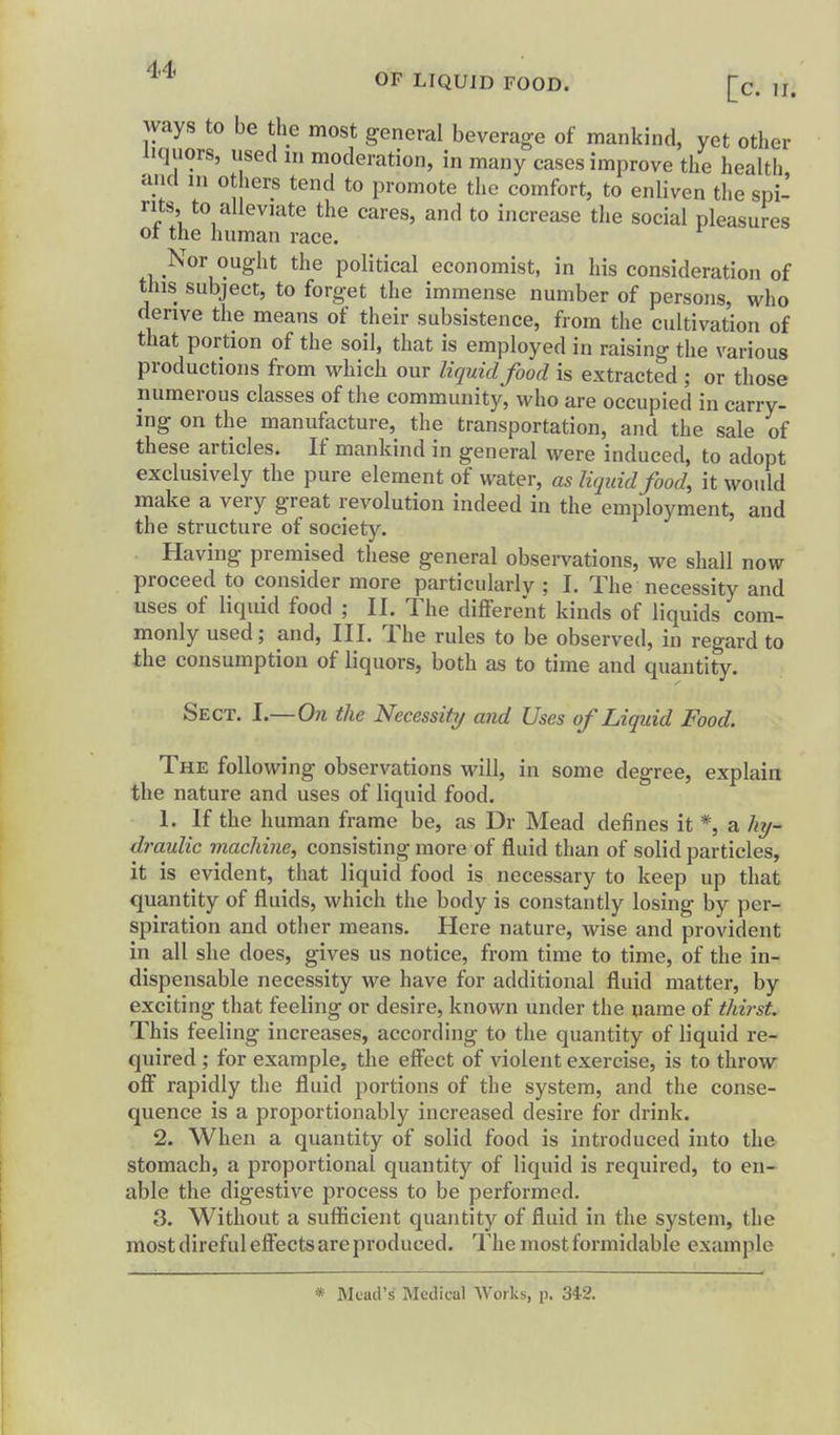 ways to be the most general beverage of mankind, yet other liquors, used in moderation, in many cases improve the health and in others tend to promote the comfort, to enliven the spi^ nts, to alleviate the cares, and to increase the social pleasures 01 the human race. Nor ought the political economist, in his consideration of tins subject, to forget the immense number of persons, who derive the means of their subsistence, from the cultivation of that portion of the soil, that is employed in raising the various productions from which our liquid food is extracted ; or those numerous classes of the community, who are occupied in carry- ing on the manufacture, the transportation, and the sale of these articles. If mankind in general were induced, to adopt exclusively the pure element of water, as liquid food, it would make a very great revolution indeed in the employment, and the structure of societ3^ Having premised these general observations, we shall now proceed to consider more particularly ; I. The necessity and uses of liquid food ; II. The different kinds of liquids com- monly used; and. III. The rules to be observed, in regard to the consumption of liquors, both as to time and quantity. Sect. I.—On the Necessity/ and Uses of Liquid Food. The following observations will, in some degree, explain the nature and uses of liquid food. 1. If the human frame be, as Dr Mead defines it *, a hy- draulic machine, consisting more of fluid than of solid particles, it is evident, that liquid food is necessary to keep up that quantity of fluids, which the body is constantly losing by per- spiration and other means. Here nature, wise and provident in all she does, gives us notice, from time to time, of the in- dispensable necessity we have for additional fluid matter, by exciting that feeling or desire, known under the name of thirst. This feeling increases, according to the quantity of liquid re- quired ; for example, the effect of violent exercise, is to throw off rapidly the fluid portions of the system, and the conse- quence is a proportionably increased desire for drink. 2. When a quantity of solid food is introduced into the stomach, a proportional quantity of liquid is required, to en- able the digestive process to be performed, 3. Without a sufficient quantity of fluid in the system, the most direful effects are produced. The most formidable example * Mead's Medical Works, p. 342.