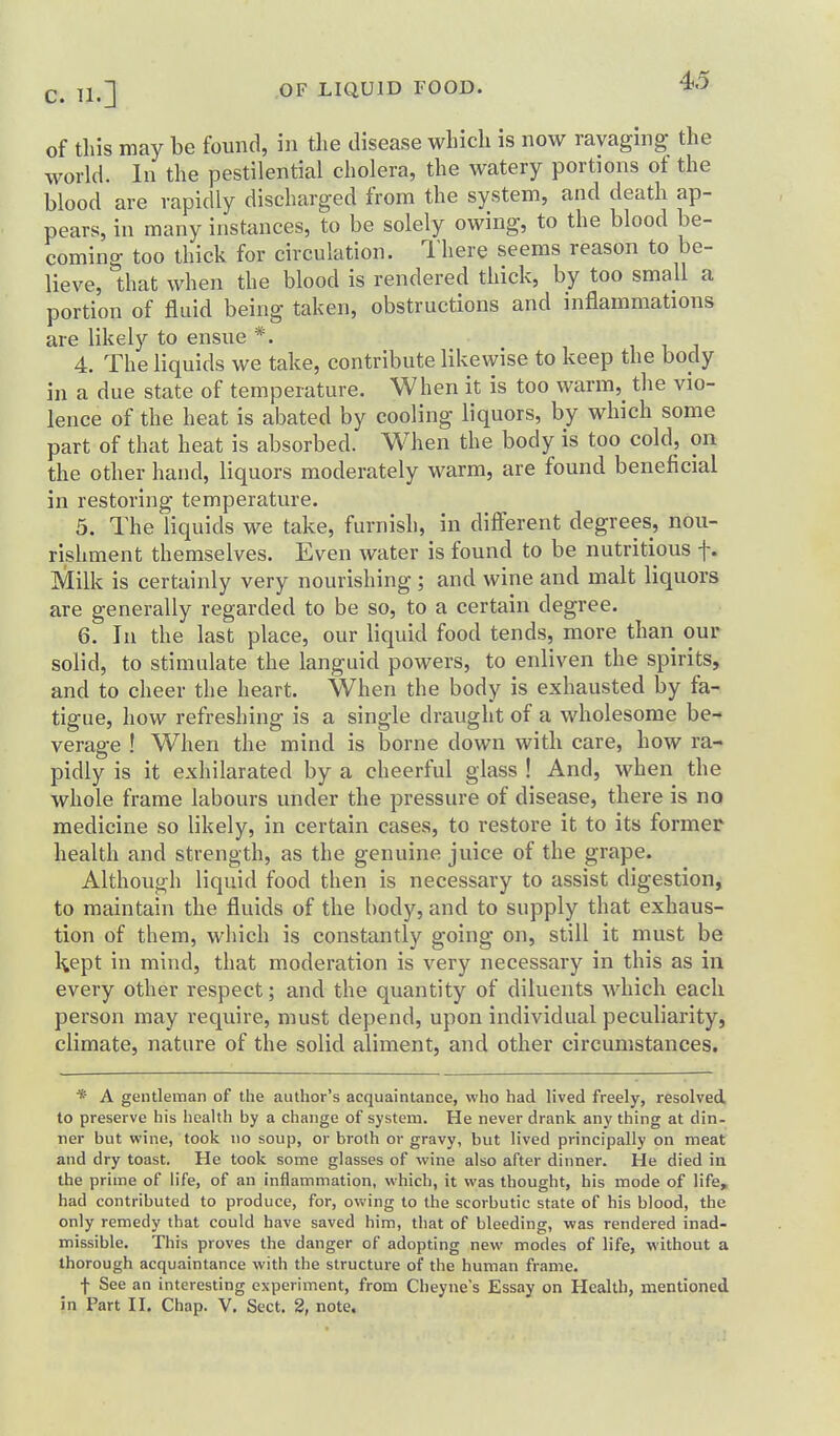 of this may be found, in the disease which is now ravaging- the world. In the pestilential cholera, the watery portions of the blood are rapidly discharged from the system, and death ap- pears, in many instances, to be solely owing, to the blood be- coming too thick for circulation. I'here seems reason to be- lieve, that when the blood is rendered thick, by too small a portion of fluid being taken, obstructions and inflammations are likely to ensue *. 4. The liquids we take, contribute likewise to keep the body ill a due state of temperature. When it is too warm,_ the vio- lence of the heat is abated by cooling liquors, by which some part of that heat is absorbed. When the body is too cold, on the other hand, liquors moderately warm, are found beneficial in restoring temperature. 5. The liquids we take, furnish, in different degrees, nou- rishment themselves. Even water is found to be nutritious f. Milk is certainly very nourishing ; and wine and malt liquors are generally regarded to be so, to a certain degree. 6. In the last place, our liquid food tends, more than our solid, to stimulate the languid powers, to enliven the spirits, and to cheer the heart. When the body is exhausted by fa- tigue, how refreshing is a single draught of a wholesome be- verage ! When the mind is borne down with care, how ra- pidly is it exhilarated by a cheerful glass ! And, when the whole frame labours under the pressure of disease, there is no medicine so likely, in certain cases, to restore it to its former health and strength, as the genuine juice of the grape. Although liquid food then is necessary to assist digestion, to maintain the fluids of the body, and to supply that exhaus- tion of them, which is constantly going on, still it must be l^ept in mind, that moderation is very necessary in this as in every other respect; and the quantity of diluents which each person may require, must depend, upon individual peculiarity, climate, nature of the solid aliment, and other circumstances. * A gentleman of the author's acquaintance, who had lived freely, resolved, to preserve his health by a change of system. He never drank any thing at din- ner but wine, took no soup, or broth or gravy, but lived principally on meat and dry toast. He took some glasses of wine also after dinner. He died in the prime of life, of an inflammation, which, it was thought, his mode of life^ had contributed to produce, for, owing to the scorbutic state of his blood, the only remedy that could have saved him, that of bleeding, was rendered inad- missible. This proves the danger of adopting new modes of life, without a thorough acquaintance with the structure of the human frame. f See an interesting experiment, from Cheyne's Essay on Health, mentioned in Part II. Chap. V, Sect. 2, note.