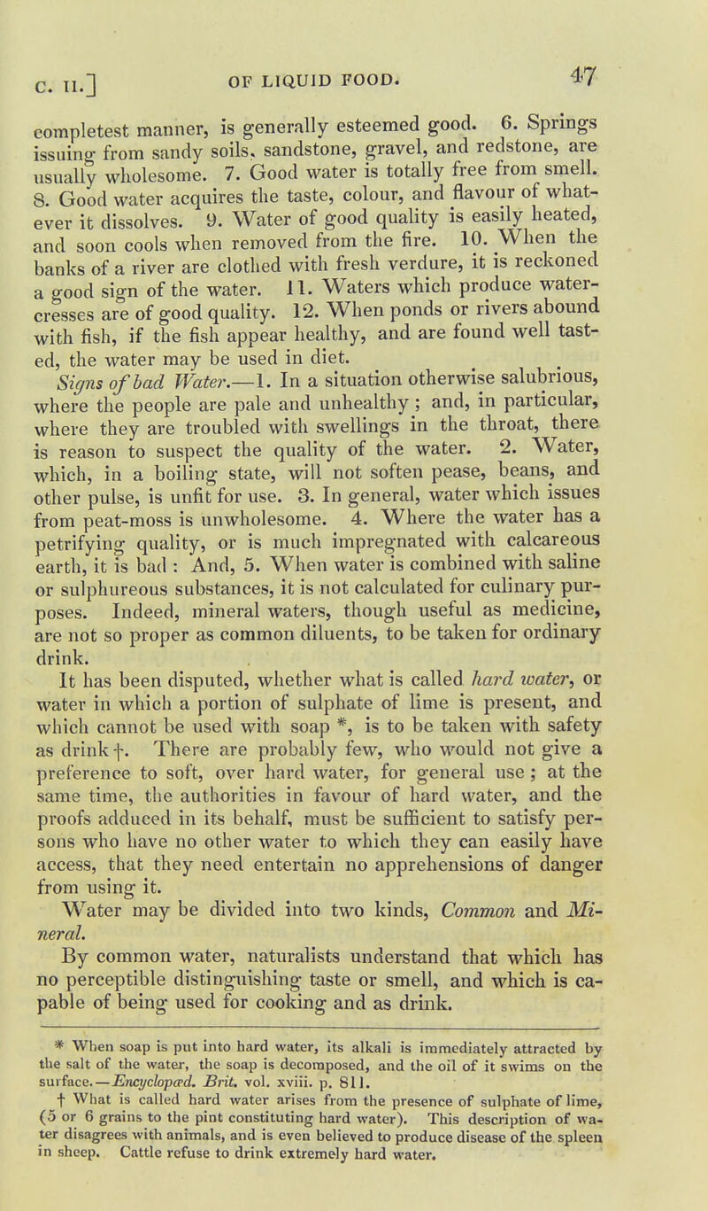 completest manner, is generally esteemed good. 6. Springs issuing from sandy soils, sandstone, gravel, and redstone, are usually wholesome. 7. Good water is totally free from smell. 8. Good water acquires the taste, colour, and flavour of what- ever it dissolves. 9. Water of good quality is easily heated, and soon cools when removed from the fire. 10. When the banks of a river are clothed with fresh verdure, it is reckoned a good sign of the water. 11. Waters which produce water- cresses are of good quality. 12. When ponds or rivers abound with fish, if the fish appear healthy, and are found well tast- ed, the water may be used in diet. %?zs of bad Water.—I. In a situation otherwise salubrious, where the people are pale and unhealthy ; and, in particular, where they are troubled with swellings in the throat, there is reason to suspect the quality of the water. 2. Water, which, in a boiling state, will not soften pease, beans, and other pulse, is unfit for use. 3. In general, water which issues from peat-moss is unwholesome. 4. Where the water has a petrifying quality, or is much impregnated with calcareous earth, it is bad : And, 5. When water is combined with saline or sulphureous substances, it is not calculated for culinary pur- poses. Indeed, mineral waters, though useful as medicine, are not so proper as common diluents, to be taken for ordinary drink. It has been disputed, whether what is called ha7'd water, or water in which a portion of sulphate of lime is present, and which cannot be used with soap *, is to be taken with safety as drink f. There are probably few, w^ho would not give a preference to soft, over hard water, for general use ; at the same time, the authorities in favour of hard water, and the proofs adduced in its behalf, must be sufficient to satisfy per- sons who have no other water to which they can easily have access, that they need entertain no apprehensions of danger from using it. W^ater may be divided into two kinds. Common and Mi- neral. By common water, naturalists understand that which has no perceptible distinguishing taste or smell, and which is ca- pable of being used for cooking and as drink. * When soap is put into hard water, its alkali is immediately attracted by the salt of the water, the soap is decomposed, and the oil of it swims on the surface—Encydopa-d. Brit. vol. xviii. p. 811. \ What is called hard water arises from the presence of sulphate of lime, (5 or 6 grains to the pint constituting hard water). This description of wa- ter disagrees with animals, and is even believed to produce disease of the spleen in sheep. Cattle refuse to drink extremely hard water.