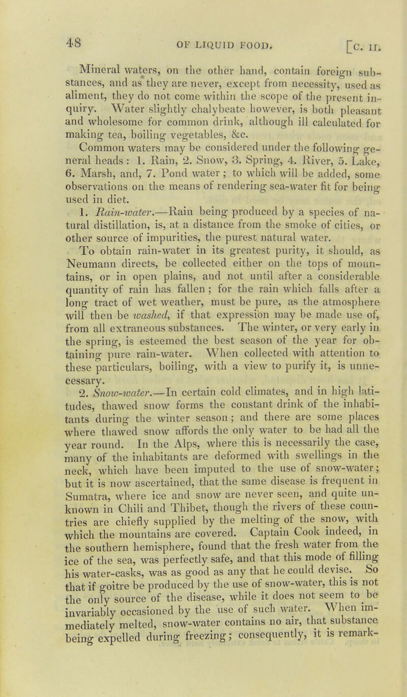 Mineral waters, on the other hand, contain foreifri, sub- stances, and as they are never, except from necessity, used as aliment, they do not come within the scope of the present in - quiry. Water slightly chalybeate however, is both pleasant and wholesome for common drink, although ill calculated for making tea, boiling vegetables, &c. Common waters may be considered under the following ge- neral heads : 1. Rain, 2. Snow, 3. Spring, 4. River, 5. Lake, 6. Marsh, and, 7. Pond water; to which will be added, some observations on the means of rendering sea-water fit for being used in diet. 1. Rain-water.—Rain being produced by a species of na- tural distillation, is, at a distance from the smoke of cities, or other source of impurities, the purest natural water. To obtain rain-water in its greatest purity, it should, as Neumann directs, be collected either on the tops of moun- tains, or in open plains, and not until after a considerable quantity of rain has fallen ; for the rain which falls after a long tract of wet weather, must be pure, as the atmosphere will then be washed, if that expression may be made use of, from all extraneous substances. The winter, or very early in the spring, is esteemed the best season of the year for ob- taining pure rain-water. When collected with attention to these particulars, boiling, with a view to purify it, is unne- cessary. 2. Snow-ioater.—In certain cold climates, and in high lati- tudes, thawed snow forms the constant drink of the inhabi- tants during the winter season ; and there are some places where thawed snow affords the only water to be had all the year round. In the Alps, where this is necessarily the case, many of the inhabitants are deformed with swellings in the neck, which have been imputed to the use of snow-water; but it is now ascertained, that the same disease is frequent in Sumatra, where ice and snow are never seen, and quite un- known in Chili and Thibet, though the rivers of these coun- tries are chiefly supplied by the melting of the snow, with which the mountains are covered. Captain Cook indeed, in the southern hemisphere, found that the fresh water from the ice of the sea, was perfectly safe, and that this mode of filling his water-casks, was as good as any that he could devise. So that if goitre be produced by the use of snow-water, this is not the only source of the disease, while it does not seem to be invariably occasioned by the use of such water. When im- mediately melted, snow-water contains no air, that substance being expelled during freezing; consequently, it is remark-